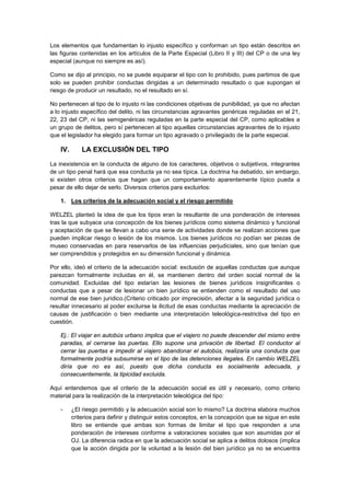 Los elementos que fundamentan lo injusto específico y conforman un tipo están descritos en
las figuras contenidas en los artículos de la Parte Especial (Libro II y III) del CP o de una ley
especial (aunque no siempre es así).
Como se dijo al principio, no se puede equiparar el tipo con lo prohibido, pues partimos de que
solo se pueden prohibir conductas dirigidas a un determinado resultado o que supongan el
riesgo de producir un resultado, no el resultado en sí.
No pertenecen al tipo de lo injusto ni las condiciones objetivas de punibilidad, ya que no afectan
a lo injusto específico del delito, ni las circunstancias agravantes genéricas reguladas en el 21,
22, 23 del CP, ni las semigenéricas reguladas en la parte especial del CP, como aplicables a
un grupo de delitos, pero sí pertenecen al tipo aquellas circunstancias agravantes de lo injusto
que el legislador ha elegido para formar un tipo agravado o privilegiado de la parte especial.
IV. LA EXCLUSIÓN DEL TIPO
La inexistencia en la conducta de alguno de los caracteres, objetivos o subjetivos, integrantes
de un tipo penal hará que esa conducta ya no sea típica. La doctrina ha debatido, sin embargo,
si existen otros criterios que hagan que un comportamiento aparentemente típico pueda a
pesar de ello dejar de serlo. Diversos criterios para excluirlos:
1. Los criterios de la adecuación social y el riesgo permitido
WELZEL planteó la idea de que los tipos eran la resultante de una ponderación de intereses
tras la que subyace una concepción de los bienes jurídicos como sistema dinámico y funcional
y aceptación de que se llevan a cabo una serie de actividades donde se realizan acciones que
pueden implicar riesgo o lesión de los mismos. Los bienes jurídicos no podían ser piezas de
museo conservadas en para reservarlos de las influencias perjudiciales, sino que tenían que
ser comprendidos y protegidos en su dimensión funcional y dinámica.
Por ello, ideó el criterio de la adecuación social: exclusión de aquellas conductas que aunque
parezcan formalmente incluidas en él, se mantienen dentro del orden social normal de la
comunidad. Excluidas del tipo estarían las lesiones de bienes jurídicos insignificantes o
conductas que a pesar de lesionar un bien jurídico se entienden como el resultado del uso
normal de ese bien jurídico.(Criterio criticado por imprecisión, afectar a la seguridad jurídica o
resultar innecesario al poder excluirse la ilicitud de esas conductas mediante la apreciación de
causas de justificación o bien mediante una interpretación teleológica-restrictiva del tipo en
cuestión.
Ej.: El viajar en autobús urbano implica que el viajero no puede descender del mismo entre
paradas, al cerrarse las puertas. Ello supone una privación de libertad. El conductor al
cerrar las puertas e impedir al viajero abandonar el autobús, realizaría una conducta que
formalmente podría subsumirse en el tipo de las detenciones ilegales. En cambio WELZEL
diría que no es así, puesto que dicha conducta es socialmente adecuada, y
consecuentemente, la tipicidad excluida.
Aquí entendemos que el criterio de la adecuación social es útil y necesario, como criterio
material para la realización de la interpretación teleológica del tipo:
- ¿El riesgo permitido y la adecuación social son lo mismo? La doctrina elabora muchos
criterios para definir y distinguir estos conceptos, en la concepción que se sigue en este
libro se entiende que ambas son formas de limitar el tipo que responden a una
ponderación de intereses conforme a valoraciones sociales que son asumidas por el
OJ. La diferencia radica en que la adecuación social se aplica a delitos dolosos (implica
que la acción dirigida por la voluntad a la lesión del bien jurídico ya no se encuentra
 