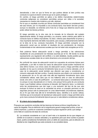 desvalorada; o bien en que la forma en que pudiera afectar al bien jurídico esa
conducta no supone la lesión contra la que se lo quiere proteger.)
En cambio, el riesgo permitido se aplica a los delitos imprudentes (determinadas
conductas peligrosas se consideran permitidas porque son útiles a la sociedad,
necesarias en nuestra vida moderna y por ello, atípicas).
Por lo que un resultado ocurrido por dichas conductas permitidas se considerará fruto
del caso fortuito, por no imputable a una conducta típica. Esa lesión del bien jurídico,
aunque no deseable, se entiende como fruto de un riesgo que debemos asumir para
poder utilizar los bienes jurídicos.
El riesgo permitido es la otra cara de la moneda de la infracción del cuidado
objetivamente debido. El riesgo permitido y su anverso, serán criterios para definir la
conducta típica en delitos imprudentes. Es decir, criterios para desentrañar el primer y
más importante elemento del delito imprudente, pero escasa y deficientemente definido
en la letra de la ley: conducta imprudente. El riesgo permitido comparte con la
adecuación social que es también el resultado de una ponderación de intereses
fundamentada en las valoraciones sociales que han de haber sido recogidas por el OJ.
- Solo podemos llamar adecuación social o riesgo permitido a las valoraciones
resultantes de una ponderación de intereses asumida por el OJ. Allí donde no exista
expresamente una regulación del conflicto o no esté detallada, resulta posible que las
valoraciones sociales doten de un cierto dinamismo a la concreción del tipo.
- No confundir los casos de adecuación social con supuestos de acciones típicas pero
justificadas, y por ello no todos los casos de adecuación social pueden resolverse de
esta última manera. Los únicos casos de adecuación social y riesgo permitido serían
aquellos en los que la conducta formalmente típica es por sí misma valorada y en el
caso de la adecuación social también esa afección que pasa a considerarse un
consumo adecuada del bien jurídico. Cuando tenemos que añadir a la conducta típica
la persecución de un fin que está más allá del fragmento formalmente típico para
considerarla valiosa, está claro que no nos hallamos ante un caso de adecuación
social, sino ante un caso de justificación. La conducta típica pasa a considerarse lícita
no porque no sea desvalorada en sí misma, sino porque forma parte de una conducta
mayor cuya finalidad valiosa compensa el desvalor del fragmento típico. La distinción
entre las ponderaciones que dan lugar a una exclusión del tipo de las que solo
excluyen la ilicitud se basa en la necesidad de armar un precepto permisivo en las
segundas porque solo la persecución en unas determinadas circunstancias objetivas,
de un fin que está más allá de lo formalmente típico, identifica a la acción valiosa,
mientras que en la exclusión de tipicidad por adecuación social o riesgo permitido sería
ya la mera conducta formalmente típica la que por sí sola debería considerarse valiosa.
2. El criterio de la insignificancia
Propugna que quedarían excluidas del tipo lesiones de bienes jurídicos insignificantes: los
casos de bagatela. Pero la definición de lo insignificante genera inseguridad jurídica, al ser un
criterio impreciso, y podría en ocasiones contradecir la propia regulación penal, que castiga
como falta en ocasiones tal clase de conducta.
Ej.: La conducta consistente en ir por el carril más a la izquierda de los que integran un
sentido en la autovía a escasa velocidad y no apartarse para que otros coches lo puedan
hacer, podría considerarse formalmente como un delito de coacciones, pero la afección a la
libertad es tan insignificante que esta conducta no se considera típica.
 