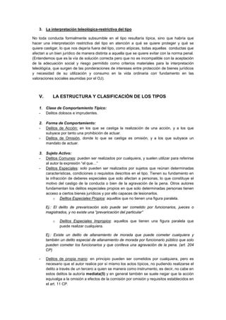 3. La interpretación teleológica-restrictiva del tipo
No toda conducta formalmente subsumible en el tipo resultaría típica, sino que habría que
hacer una interpretación restrictiva del tipo en atención a qué se quiere proteger y qué se
quiere castigar, lo que nos dejaría fuera del tipo, como atípicas, todas aquellas conductas que
afectan a un bien jurídico de manera distinta a aquella que se quiere evitar con la norma penal.
(Entendemos que es la vía de solución correcta pero que no es incompatible con la aceptación
de la adecuación social y riesgo permitido como criterios materiales para la interpretación
teleológica, que surgen de las ponderaciones de intereses entre protección de bienes jurídicos
y necesidad de su utilización y consumo en la vida ordinaria con fundamento en las
valoraciones sociales asumidas por el OJ).
V. LA ESTRUCTURA Y CLASIFICACIÓN DE LOS TIPOS
1. Clase de Comportamiento Típico:
- Delitos dolosos e imprudentes.
2. Forma de Comportamiento:
- Delitos de Acción: en los que se castiga la realización de una acción, y a los que
subyace por tanto una prohibición de actuar.
- Delitos de Omisión, donde lo que se castiga es omisión, y a los que subyace un
mandato de actuar.
3. Sujeto Activo:
- Delitos Comunes: pueden ser realizados por cualquiera, y suelen utilizar para referirse
al autor la expresión “el que…”
- Delitos Especiales: solo pueden ser realizados por sujetos que reúnan determinadas
características, condiciones o requisitos descritos en el tipo. Tienen su fundamento en
la infracción de deberes especiales que solo afectan a personas, lo que constituye el
motivo del castigo de la conducta o bien de la agravación de la pena. Otros autores
fundamentan los delitos especiales propios en que solo determinadas personas tienen
acceso a ciertos bienes jurídicos y por ello capaces de lesionarlos.
o Delitos Especiales Propios: aquellos que no tienen una figura paralela.
Ej.: El delito de prevaricación solo puede ser cometido por funcionarios, jueces o
magistrados, y no existe una “prevaricación del particular”
o Delitos Especiales Impropios: aquellos que tienen una figura paralela que
puede realizar cualquiera.
Ej.: Existe un delito de allanamiento de morada que puede cometer cualquiera y
también un delito especial de allanamiento de morada por funcionario público que solo
pueden cometer los funcionarios y que conlleva una agravación de la pena. (art. 204
CP)
- Delitos de propia mano: en principio pueden ser cometidos por cualquiera, pero es
necesario que el autor realice por sí mismo los actos típicos, no pudiendo realizarse el
delito a través de un tercero a quien se manera como instrumento, es decir, no cabe en
estos delitos la autoría mediata(5) y en general también se suele negar que la acción
equivalga a la omisión a efectos de la comisión por omisión y requisitos establecidos en
el art. 11 CP.
 