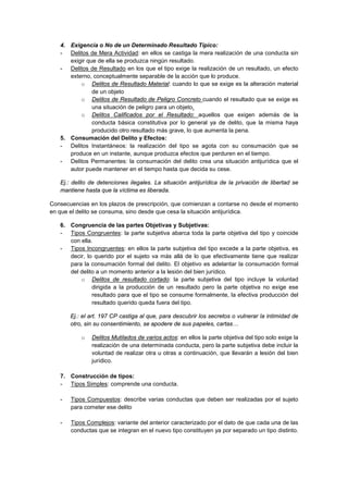 4. Exigencia o No de un Determinado Resultado Típico:
- Delitos de Mera Actividad: en ellos se castiga la mera realización de una conducta sin
exigir que de ella se produzca ningún resultado.
- Delitos de Resultado en los que el tipo exige la realización de un resultado, un efecto
externo, conceptualmente separable de la acción que lo produce.
o Delitos de Resultado Material: cuando lo que se exige es la alteración material
de un objeto
o Delitos de Resultado de Peligro Concreto cuando el resultado que se exige es
una situación de peligro para un objeto.
o Delitos Calificados por el Resultado: aquellos que exigen además de la
conducta básica constitutiva por lo general ya de delito, que la misma haya
producido otro resultado más grave, lo que aumenta la pena.
5. Consumación del Delito y Efectos:
- Delitos Instantáneos: la realización del tipo se agota con su consumación que se
produce en un instante, aunque produzca efectos que perduren en el tiempo.
- Delitos Permanentes: la consumación del delito crea una situación antijurídica que el
autor puede mantener en el tiempo hasta que decida su cese.
Ej.: delito de detenciones ilegales. La situación antijurídica de la privación de libertad se
mantiene hasta que la víctima es liberada.
Consecuencias en los plazos de prescripción, que comienzan a contarse no desde el momento
en que el delito se consuma, sino desde que cesa la situación antijurídica.
6. Congruencia de las partes Objetivas y Subjetivas:
- Tipos Congruentes: la parte subjetiva abarca toda la parte objetiva del tipo y coincide
con ella.
- Tipos Incongruentes: en ellos la parte subjetiva del tipo excede a la parte objetiva, es
decir, lo querido por el sujeto va más allá de lo que efectivamente tiene que realizar
para la consumación formal del delito. El objetivo es adelantar la consumación formal
del delito a un momento anterior a la lesión del bien jurídico.
o Delitos de resultado cortado: la parte subjetiva del tipo incluye la voluntad
dirigida a la producción de un resultado pero la parte objetiva no exige ese
resultado para que el tipo se consume formalmente, la efectiva producción del
resultado querido queda fuera del tipo.
Ej.: el art. 197 CP castiga al que, para descubrir los secretos o vulnerar la intimidad de
otro, sin su consentimiento, se apodere de sus papeles, cartas…
o Delitos Mutilados de varios actos: en ellos la parte objetiva del tipo solo exige la
realización de una determinada conducta, pero la parte subjetiva debe incluir la
voluntad de realizar otra u otras a continuación, que llevarán a lesión del bien
jurídico.
7. Construcción de tipos:
- Tipos Simples: comprende una conducta.
- Tipos Compuestos: describe varias conductas que deben ser realizadas por el sujeto
para cometer ese delito
- Tipos Complejos: variante del anterior caracterizado por el dato de que cada una de las
conductas que se integran en el nuevo tipo constituyen ya por separado un tipo distinto.
 