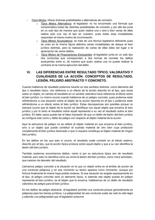 - Tipos Mixtos: ofrece diversas posibilidades o alternativas de comisión.
o Tipos Mixtos Alternativos: el legislador no ha encontrado una fórmula que
comprendiera todas las distintas posibilidades de comisión y por ello las junta
en un solo tipo de manera que quien realice una u otra o bien varias de ellas
realiza solo una vez el tipo en cuestión, pues todas esas modalidades
responden al mismo motivo de incriminación.
o Tipos Mixtos Acumulativos: se trata de una técnica legislativa deficiente pues
se unen en la misma figura delictiva varias modalidades de ataque al bien
jurídico distintas, pero la realización de varias de ellas debe dar lugar a la
apreciación de varios delitos.
o Tipos Mixtos de Proposiciones Excluyentes: el legislador junta en un solo tipo
dos conductas que corresponden a dos formas de cometer los delitos
excluyentes entre sí, de manera que quien realiza una no puede realizar la
contraria en la misma ejecución del delito.
VI. LAS DIFERENCIAS ENTRE RESULTADO TÍPICO, VALORATIVO Y
CUALIDADES DE LA ACCIÓN: CONCEPTOS DE RESULTADO,
LESIÓN, PELIGRO ABSTRACTO Y CONCRETO.
Cuando hablamos de resultado podemos hacerlo en dos sentidos distintos: como elemento del
tipo o resultado típico, nos referimos a un efecto de la acción descrito en el tipo, que recae
sobre un objeto, en cambio el resultado en un sentido valorativo hace referencia al efecto sobre
el bien jurídico. Lo mismo ocurre cuando hablamos de un peligro concreto, pues podemos estar
refiriéndonos a una situación sobre el objeto de la acción descrita en el tipo o podemos estar
refiriéndonos a un efecto sobre el bien jurídico. Estas discrepancias son posibles porque no
siempre ocurre que el objeto de la acción se identifique con aquel objeto que encarna al bien
jurídico y por lo tanto el resultado sobre aquél representa a su vez el resultado sobre el bien
jurídico. En tales casos puede dar la falsa impresión de que un delito de lesión del bien jurídico
se configura solo como u delito de peligro con respecto al objeto material de la acción.
Aquí la estructura de peligro no se refiere al objeto material en que encarna el bien jurídico,
sino a un objeto que puede constituir el sustrato material de otro bien cuya protección
complementa el bien jurídico lesionado o que ni siquiera constituye el objeto material de ningún
bien jurídico.
En los delitos en los que esto sí ocurre, el resultado suele consistir en el efecto externo,
descrito por el tipo, que la acción típica produce sobre aquel objeto y que a su vez identifica la
lesión del bien jurídico.
También podemos encontrarnos delitos –tanto si por su estructura típica son de resultado
material, pero este no identifica como ya vimos la lesión del bien jurídico, como mera actividad-,
que carecen de desvalor del resultado.
Llamamos peligro concreto a la situación en la que un objeto entra en el ámbito de acción de
una conducta peligrosa y en ese momento su lesión aparece como inminente, aunque por
fortuna finalmente la misma haya podido evitarse. Si esa situación es exigida expresamente en
el tipo, el peligro concreto será un elemento típico, si además ese objeto puesto en peligro
representa al bien jurídico, es el objeto que lo encarna, hablaremos de un delito de resultado
valorativo de peligro para el bien jurídico.
En los delitos de peligro abstracto, el legislador prohíbe una conducta porque generalmente es
peligrosa para los bienes jurídicos. La peligrosidad de esa conducta suele ser solo la ratio legis
y además una peligrosidad que el legislador presume.
 