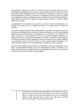 Una conducta es peligrosa si ex- ante, en el momento en que se comienza, aparece como no
absolutamente improbable que de la misma se derive la producción de una lesión de un bien
jurídico (3). Cuando el legislador prohíbe una conducta por ser peligrosa y exige en el propio
tipo esa peligrosidad, la misma se convierte en una exigencia típica que el juez sí que tendrá
que comprobar para afirmar la realización del tipo. Estamos ante una variante de los delitos de
peligro abstracto conocida como “delitos de peligro abstracto-concreto” o “delitos de aptitud
para producir un daño”.
La peligrosidad es una cualidad de la conducta y por tanto se ubica valorativamente en el
desvalor de la acción (no es un resultado; por tanto no se califica como un desvalor de
resultado).
Los juicios de peligro que determinan la peligrosidad de la conducta y el peligro concreto son
dos juicios de previsibilidad, pero hechos en momentos diferentes. El juicio de previsibilidad
objetiva que sirve para determinar la peligrosidad de una conducta es muy utilizado en Dº
Penal. Se trata de un juicio realizado ex ante por una persona inteligente colocada en la
posición del autor en el momento del comienzo de la acción y teniendo en cuenta todas las
circunstancias del caso concreto cognoscible, más las conocidas por el autor (saber ontológico)
y la experiencia común de la época sobre los cursos causales (saber nomológico). Si la
realización del tipo aparece como no absolutamente improbable, la acción es peligrosa.
Aunque el juicio de peligro siempre implica una previsibilidad, un juicio de probabilidad, y por lo
tanto es necesariamente siempre un juicio ex ante-resultado de lesión o frustración, en el
peligro concreto ese juicio es posterior al juicio de peligrosidad de la acción, y en ese sentido
es ex post-acción, pero sigue siendo ex ante-resultado.
3. El criterio de lo no absolutamente improbable es una convención a la que se
llega por el deseo de que este criterio sirviera para limitar las conductas
típicas, y se basa en la idea de que conformarse con que el resultado sea
posible es exigir demasiado poco, mientras que exigir que el resultado
aparezca como probable es quizás exigir demasiado.
 