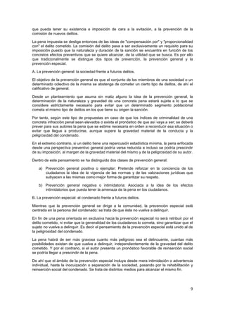 9
que pueda tener su existencia e imposición de cara a la evitación, a la prevención de la
comisión de nuevos delitos.
La pena impuesta se desliga entonces de las ideas de "compensación por" y "proporcionalidad
con" el delito cometido. La comisión del delito pasa a ser exclusivamente un requisito para su
imposición puesto que la naturaleza y duración de la sanción se encuentra en función de los
concretos efectos preventivos que se quiere alcanzar, de la utilidad que se busca. Es por ello
que tradicionalmente se distingue dos tipos de prevención, la prevención general y la
prevención especial.
A. La prevención general: la sociedad frente a futuros delitos.
El objetivo de la prevención general es que el conjunto de los miembros de una sociedad o un
determinado colectivo de la misma se abstenga de cometer un cierto tipo de delitos, de ahí el
calificativo de general.
Desde un planteamiento que asuma sin matiz alguno la idea de la prevención general, la
determinación de la naturaleza y gravedad de una concreta pena estará sujeta a lo que se
considere estrictamente necesario para evitar que un determinado segmento poblacional
cometa el mismo tipo de delitos en los que tiene su origen la sanción.
Por tanto, según este tipo de propuestas en caso de que los índices de criminalidad de una
concreta infracción penal sean elevados o exista el pronóstico de que así vaya a ser; se deberá
prever para sus autores la pena que se estime necesaria en orden a reconducir esa situación o
evitar que llegue a producirse, aunque supere la gravedad material de la conducta y la
peligrosidad del condenado.
En el extremo contrario, si un delito tiene una repercusión estadística mínima, la pena enfocada
desde una perspectiva preventivo general podría verse reducida e incluso se podría prescindir
de su imposición, al margen de la gravedad material del mismo y de la peligrosidad de su autor.
Dentro de este pensamiento se ha distinguido dos clases de prevención general:
a) Prevención general positiva o ejemplar: Pretende reforzar en la conciencia de los
ciudadanos la idea de la vigencia de las normas y de las valoraciones jurídicas que
subyacen a las mismas como mejor forma de garantizar su respeto.
b) Prevención general negativa o intimidatoria: Asociada a la idea de los efectos
intimidatorios que pueda tener la amenaza de la pena en los ciudadanos.
B. La prevención especial: el condenado frente a futuros delitos.
Mientras que la prevención general se dirige a la comunidad, la prevención especial está
centrada en la persona del condenado: se trata de que éste no vuelva a delinquir.
En fin de una pena orientada en exclusiva hacia la prevención especial no será retribuir por el
delito cometido, ni evitar que la generalidad de los ciudadanos lo cometa, sino garantizar que el
sujeto no vuelva a delinquir. Es decir el pensamiento de la prevención especial está unido al de
la peligrosidad del condenado.
La pena habrá de ser más gravosa cuanto más peligroso sea el delincuente, cuantas más
posibilidades existan de que vuelva a delinquir, independientemente de la gravedad del delito
cometido. Y por el contrario, si el autor presenta un pronóstico favorable de reinserción social
se podría llegar a prescindir de la pena.
De ahí que el ámbito de la prevención especial incluya desde mera intimidación o advertencia
individual, hasta la inocuización o separación de la sociedad, pasando por la rehabilitación y
reinserción social del condenado. Se trata de distintos medios para alcanzar el mismo fin.
 