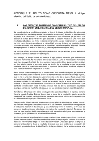 LECCIÓN 9. EL DELITO COMO CONDUCTA TÍPICA, I: el tipo
objetivo del delito de acción doloso.
I. LAS DISTINTAS FORMAS DE CONSTRUIR EL TIPO DEL DELITO
DE ACCIÓN EN LA CIENCIA DEL DERECHO PENAL.
La escuela clásica y neoclásica construían el tipo de lo injusto limitándolo a los elementos
objetivos (acción, resultado y relación de causalidad entre ambos), llevando el dolo (elemento
subjetivo) a la culpabilidad. Los causalistas entendieron esto insuficiente, ya que había que
esperar al análisis de la culpabilidad para descartar el carácter delictivo de una acción con
resultado producido de una forma no dolosa ni imprudente. Aun así no corrigieron su ubicación
del dolo como elemento subjetivo de la culpabilidad, sino que limitaron las conductas típicas
con nuevos criterios más restrictivos de la causalidad, como la causalidad adecuada (basada
en la peligrosidad ex ante de la conducta) o juicio de previsibilidad objetiva (infra).
La doctrina finalista supuso la aceptación generalizada de que el dolo, y otros elementos
subjetivos, formaban parte del tipo de lo injusto.
Sin embargo, la antigua forma de construir el tipo objetivo, recortado por determinados
requisitos normativos, ha trascendido en nuevas doctrinas. Junto al neoclasicismo minoritario
que sigue excluyendo el dolo del tipo, aparecen nuevas sistemáticas que pretenden construir
un tipo objetivo desde el concepto social de acción de la conducta jurídico penalmente
relevante, pero a él superponen todavía en lo injusto un tipo subjetivo, en el que integran el
dolo y demás elementos subjetivos de lo injusto.
Estas nuevas sistemáticas optan por la llamada teoría de la imputación objetiva que, frente a la
tradicional construcción causalista, supone la normativización del contenido del tipo objetivo,
que ya no es una mera descripción valorativamente neutra de un suceso físico-casual. Este
enriquecimiento del tipo, de carácter objetivo-valorativo, se suma al conocido enriquecimiento
subjetivo impuesto por el finalismo con el tipo subjetivo. Según la teoría de la imputación
objetiva, la mera causación efectiva de un resultado de muerte no es lo que identificaría a una
conducta como la acción típica de matar, sino que más allá de esa constatación es preciso
averiguar cuándo esa muerte ha sido causada por una acción de matar en el sentido de la ley.
Por ello hay diferencias entre cómo construyen estas escuelas el tipo de lo injusto y cómo lo
hace la escuela finalista. Esto se debe a que la teoría de la imputación objetiva pretende
recortar el “tipo objetivo” mediante diversos elementos valorativos, introduciendo requisitos que
la conducta debe cumplir para considerarse típica.
Las principales diferencias entre estas construcciones y la que defenderemos en este manual,
no están en contraponer una construcción que se fija solamente en elementos ontológicos (en
la estructura material de la conducta y sus elementos) como el finalismo, a otra que se
construye desde conceptos valorativos o normativos (la imputación objetiva). Partiremos de
que los tipos pueden decidir normativamente qué elementos ontológicos son relevantes y
cuáles no, por lo que ésa no es la diferencia fundamental.
Aquí no seguiremos la teoría de la imputación objetiva porque estas construcciones comparten
con los sistemas clásico y neoclásico el error de construir el tipo objetivo sin tener en cuenta la
necesaria relación entre el tipo y la norma de determinación. Unas veces porque se empieza a
construir el tipo objetivo desde el resultado, llevándolo todo a un problema de imputación del
resultado, prescindiendo de la identificación de la prohibición y de la acción contraria a la
 