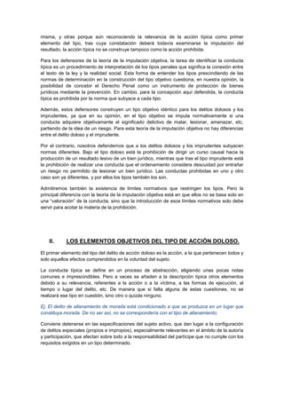 misma, y otras porque aún reconociendo la relevancia de la acción típica como primer
elemento del tipo, tras cuya constatación deberá todavía examinarse la imputación del
resultado, la acción típica no se construye tampoco como la acción prohibida.
Para los defensores de la teoría de la imputación objetiva, la tarea de identificar la conducta
típica es un procedimiento de interpretación de los tipos penales que significa la conexión entre
el texto de la ley y la realidad social. Esta forma de entender los tipos prescindiendo de las
normas de determinación en la construcción del tipo objetivo cuestiona, en nuestra opinión, la
posibilidad de concebir el Derecho Penal como un instrumento de protección de bienes
jurídicos mediante la prevención. En cambio, para la concepción aquí defendida, la conducta
típica es prohibida por la norma que subyace a cada tipo.
Además, estos defensores construyen un tipo objetivo idéntico para los delitos dolosos y los
imprudentes, ya que en su opinión, en el tipo objetivo se imputa normativamente si una
conducta adquiere objetivamente el significado delictivo de matar, lesionar, amenazar, etc,
partiendo de la idea de un riesgo. Para esta teoría de la imputación objetiva no hay diferencias
entre el delito doloso y el imprudente.
Por el contrario, nosotros defendemos que a los delitos dolosos y los imprudentes subyacen
normas diferentes. Bajo el tipo doloso está la prohibición de dirigir un curso causal hacia la
producción de un resultado lesivo de un bien jurídico, mientras que tras el tipo imprudente está
la prohibición de realizar una conducta que el ordenamiento considera descuidad por entrañar
un riesgo no permitido de lesionar un bien jurídico. Las conductas prohibidas en uno y otro
caso son ya diferentes, y por ellos los tipos también los son.
Admitiremos también la existencia de límites normativos que restringen los tipos. Pero la
principal diferencia con la teoría de la imputación objetiva está en que ellos no se basa solo en
una “valoración” de la conducta, sino que la introducción de esos límites normativos solo debe
servir para acotar la materia de la prohibición.
II. LOS ELEMENTOS OBJETIVOS DEL TIPO DE ACCIÓN DOLOSO.
El primer elemento del tipo del delito de acción doloso es la acción, a la que pertenecen todos y
solo aquellos efectos comprendidos en la voluntad del sujeto.
La conducta típica se define en un proceso de abstracción, eligiendo unas pocas notas
comunes e imprescindibles. Pero a veces se añaden a la descripción típica otros elementos
debido a su relevancia, referentes a la acción o a la víctima, a las formas de ejecución, al
tiempo o lugar del delito, etc. De manera que si falta alguna de estas cuestiones, no se
realizará ese tipo en cuestión, sino otro o quizás ninguno.
Ej. El delito de allanamiento de morada está condicionado a que se produzca en un lugar que
constituya morada. De no ser así, no se correspondería con el tipo de allanamiento.
Conviene detenerse en las especificaciones del sujeto activo, que dan lugar a la configuración
de delitos especiales (propios e impropios), especialmente relevantes en el ámbito de la autoría
y participación, que afectan sobre todo a la responsabilidad del partícipe que no cumple con los
requisitos exigidos en un tipo determinado.
 