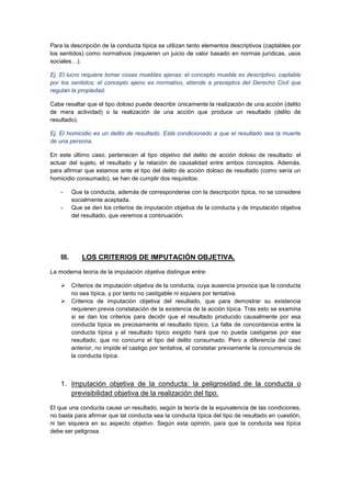 Para la descripción de la conducta típica se utilizan tanto elementos descriptivos (captables por
los sentidos) como normativos (requieren un juicio de valor basado en normas jurídicas, usos
sociales…).
Ej. El lucro requiere tomar cosas muebles ajenas: el concepto mueble es descriptivo, captable
por los sentidos; el concepto ajeno es normativo, atiende a preceptos del Derecho Civil que
regulan la propiedad.
Cabe resaltar que el tipo doloso puede describir únicamente la realización de una acción (delito
de mera actividad) o la realización de una acción que produce un resultado (delito de
resultado).
Ej. El homicidio es un delito de resultado. Está condicionado a que el resultado sea la muerte
de una persona.
En este último caso, pertenecen al tipo objetivo del delito de acción doloso de resultado: el
actuar del sujeto, el resultado y la relación de causalidad entre ambos conceptos. Además,
para afirmar que estamos ante el tipo del delito de acción doloso de resultado (como sería un
homicidio consumado), se han de cumplir dos requisitos:
- Que la conducta, además de corresponderse con la descripción típica, no se considere
socialmente aceptada.
- Que se den los criterios de imputación objetiva de la conducta y de imputación objetiva
del resultado, que veremos a continuación.
III. LOS CRITERIOS DE IMPUTACIÓN OBJETIVA.
La moderna teoría de la imputación objetiva distingue entre:
 Criterios de imputación objetiva de la conducta, cuya ausencia provoca que la conducta
no sea típica, y por tanto no castigable ni siquiera por tentativa.
 Criterios de imputación objetiva del resultado, que para demostrar su existencia
requieren previa constatación de la existencia de la acción típica. Tras esto se examina
si se dan los criterios para decidir que el resultado producido causalmente por esa
conducta típica es precisamente el resultado típico. La falta de concordancia entre la
conducta típica y el resultado típico exigido hará que no pueda castigarse por ese
resultado, que no concurra el tipo del delito consumado. Pero a diferencia del caso
anterior, no impide el castigo por tentativa, al constatar previamente la concurrencia de
la conducta típica.
1. Imputación objetiva de la conducta: la peligrosidad de la conducta o
previsibilidad objetiva de la realización del tipo.
El que una conducta cause un resultado, según la teoría de la equivalencia de las condiciones,
no basta para afirmar que tal conducta sea la conducta típica del tipo de resultado en cuestión,
ni tan siquiera en su aspecto objetivo. Según esta opinión, para que la conducta sea típica
debe ser peligrosa.
 