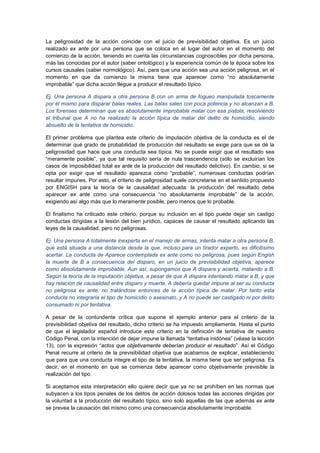 La peligrosidad de la acción coincide con el juicio de previsibilidad objetiva. Es un juicio
realizado ex ante por una persona que se coloca en el lugar del autor en el momento del
comienzo de la acción, teniendo en cuenta las circunstancias cognoscibles por dicha persona,
más las conocidas por el autor (saber ontológico) y la experiencia común de la época sobre los
cursos causales (saber normológico). Así, para que una acción sea una acción peligrosa, en el
momento en que da comienzo la misma tiene que aparecer como “no absolutamente
improbable” que dicha acción llegue a producir el resultado típico.
Ej. Una persona A dispara a otra persona B con un arma de fogueo manipulada toscamente
por él mismo para disparar balas reales. Las balas salen con poca potencia y no alcanzan a B.
Los forenses determinan que es absolutamente improbable matar con esa pistola, resolviendo
el tribunal que A no ha realizado la acción típica de matar del delito de homicidio, siendo
absuelto de la tentativa de homicidio.
El primer problema que plantea este criterio de imputación objetiva de la conducta es el de
determinar qué grado de probabilidad de producción del resultado se exige para que se dé la
peligrosidad que hace que una conducta sea típica. No se puede exigir que el resultado sea
“meramente posible”, ya que tal requisito sería de nula trascendencia (sólo se excluirían los
casos de imposibilidad total ex ante de la producción del resultado delictivo). En cambio, si se
opta por exigir que el resultado aparezca como “probable”, numerosas conductas podrían
resultar impunes. Por esto, el criterio de peligrosidad suele concretarse en el sentido propuesto
por ENGISH para la teoría de la causalidad adecuada: la producción del resultado debe
aparecer ex ante como una consecuencia “no absolutamente improbable” de la acción,
exigiendo así algo más que lo meramente posible, pero menos que lo probable.
El finalismo ha criticado este criterio, porque su inclusión en el tipo puede dejar sin castigo
conductas dirigidas a la lesión del bien jurídico, capaces de causar el resultado aplicando las
leyes de la causalidad, pero no peligrosas.
Ej. Una persona A totalmente inexperta en el manejo de armas, intenta matar a otra persona B,
que está situada a una distancia desde la que, incluso para un tirador experto, es dificilísimo
acertar. La conducta de Aparece contemplada ex ante como no peligrosa, pues según Engish
la muerte de B a consecuencia del disparo, en un juicio de previsibilidad objetiva, aparece
como absolutamente improbable. Aun así, supongamos que A dispara y acierta, matando a B.
Según la teoría de la imputación objetiva, a pesar de que A dispara intentando matar a B, y que
hay relación de causalidad entre disparo y muerte, A debería quedar impune al ser su conducta
no peligrosa ex ante, no tratándose entonces de la acción típica de matar. Por tanto esta
conducta no integraría el tipo de homicidio o asesinato, y A no puede ser castigado ni por delito
consumado ni por tentativa.
A pesar de la contundente crítica que supone el ejemplo anterior para el criterio de la
previsibilidad objetiva del resultado, dicho criterio se ha impuesto ampliamente. Hasta el punto
de que el legislador español introduce este criterio en la definición de tentativa de nuestro
Código Penal, con la intención de dejar impune la llamada “tentativa inidónea” (véase la lección
13), con la expresión “actos que objetivamente deberían producir el resultado”. Así el Código
Penal recurre al criterio de la previsibilidad objetiva que acabamos de explicar, estableciendo
que para que una conducta integre el tipo de la tentativa, la misma tiene que ser peligrosa. Es
decir, en el momento en que se comienza debe aparecer como objetivamente previsible la
realización del tipo.
Si aceptamos esta interpretación ello quiere decir que ya no se prohíben en las normas que
subyacen a los tipos penales de los delitos de acción dolosos todas las acciones dirigidas por
la voluntad a la producción del resultado típico, sino solo aquellas de las que además ex ante
se prevea la causación del mismo como una consecuencia absolutamente improbable.
 