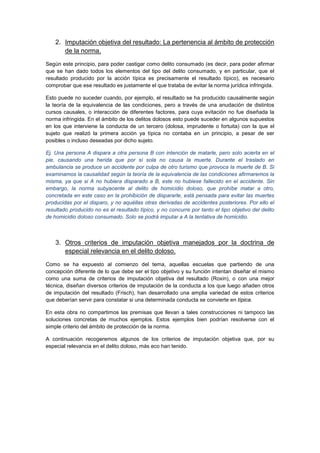 2. Imputación objetiva del resultado: La pertenencia al ámbito de protección
de la norma.
Según este principio, para poder castigar como delito consumado (es decir, para poder afirmar
que se han dado todos los elementos del tipo del delito consumado, y en particular, que el
resultado producido por la acción típica es precisamente el resultado típico), es necesario
comprobar que ese resultado es justamente el que trataba de evitar la norma jurídica infringida.
Esto puede no suceder cuando, por ejemplo, el resultado se ha producido causalmente según
la teoría de la equivalencia de las condiciones, pero a través de una anudación de distintos
cursos causales, o interacción de diferentes factores, para cuya evitación no fue diseñada la
norma infringida. En el ámbito de los delitos dolosos esto puede suceder en algunos supuestos
en los que interviene la conducta de un tercero (dolosa, imprudente o fortuita) con la que el
sujeto que realizó la primera acción ya típica no contaba en un principio, a pesar de ser
posibles o incluso deseadas por dicho sujeto.
Ej. Una persona A dispara a otra persona B con intención de matarle, pero solo acierta en el
pie, causando una herida que por sí sola no causa la muerte. Durante el traslado en
ambulancia se produce un accidente por culpa de otro turismo que provoca la muerte de B. Si
examinamos la causalidad según la teoría de la equivalencia de las condiciones afirmaremos la
misma, ya que si A no hubiera disparado a B, este no hubiese fallecido en el accidente. Sin
embargo, la norma subyacente al delito de homicidio doloso, que prohíbe matar a otro,
concretada en este caso en la prohibición de dispararle, está pensada para evitar las muertes
producidas por el disparo, y no aquéllas otras derivadas de accidentes posteriores. Por ello el
resultado producido no es el resultado típico, y no concurre por tanto el tipo objetivo del delito
de homicidio doloso consumado. Solo se podrá imputar a A la tentativa de homicidio.
3. Otros criterios de imputación objetiva manejados por la doctrina de
especial relevancia en el delito doloso.
Como se ha expuesto al comienzo del tema, aquellas escuelas que partiendo de una
concepción diferente de lo que debe ser el tipo objetivo y su función intentan diseñar el mismo
como una suma de criterios de imputación objetiva del resultado (Roxin), o con una mejor
técnica, diseñan diversos criterios de imputación de la conducta a los que luego añaden otros
de imputación del resultado (Frisch), han desarrollado una amplia variedad de estos criterios
que deberían servir para constatar si una determinada conducta se convierte en típica.
En esta obra no compartimos las premisas que llevan a tales construcciones ni tampoco las
soluciones concretas de muchos ejemplos. Estos ejemplos bien podrían resolverse con el
simple criterio del ámbito de protección de la norma.
A continuación recogeremos algunos de los criterios de imputación objetiva que, por su
especial relevancia en el delito doloso, más eco han tenido.
 