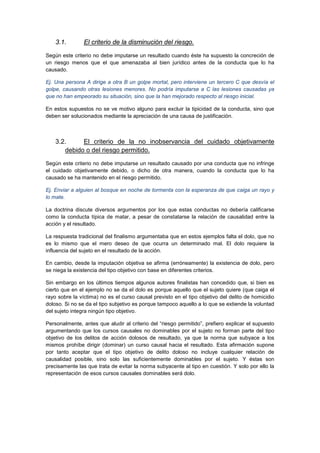 3.1. El criterio de la disminución del riesgo.
Según este criterio no debe imputarse un resultado cuando éste ha supuesto la concreción de
un riesgo menos que el que amenazaba al bien jurídico antes de la conducta que lo ha
causado.
Ej. Una persona A dirige a otra B un golpe mortal, pero interviene un tercero C que desvía el
golpe, causando otras lesiones menores. No podría imputarse a C las lesiones causadas ya
que no han empeorado su situación, sino que la han mejorado respecto al riesgo inicial.
En estos supuestos no se ve motivo alguno para excluir la tipicidad de la conducta, sino que
deben ser solucionados mediante la apreciación de una causa de justificación.
3.2. El criterio de la no inobservancia del cuidado objetivamente
debido o del riesgo permitido.
Según este criterio no debe imputarse un resultado causado por una conducta que no infringe
el cuidado objetivamente debido, o dicho de otra manera, cuando la conducta que lo ha
causado se ha mantenido en el riesgo permitido.
Ej. Enviar a alguien al bosque en noche de tormenta con la esperanza de que caiga un rayo y
lo mate.
La doctrina discute diversos argumentos por los que estas conductas no debería calificarse
como la conducta típica de matar, a pesar de constatarse la relación de causalidad entre la
acción y el resultado.
La respuesta tradicional del finalismo argumentaba que en estos ejemplos falta el dolo, que no
es lo mismo que el mero deseo de que ocurra un determinado mal. El dolo requiere la
influencia del sujeto en el resultado de la acción.
En cambio, desde la imputación objetiva se afirma (erróneamente) la existencia de dolo, pero
se niega la existencia del tipo objetivo con base en diferentes criterios.
Sin embargo en los últimos tiempos algunos autores finalistas han concedido que, si bien es
cierto que en el ejemplo no se da el dolo es porque aquello que el sujeto quiere (que caiga el
rayo sobre la víctima) no es el curso causal previsto en el tipo objetivo del delito de homicidio
doloso. Si no se da el tipo subjetivo es porque tampoco aquello a lo que se extiende la voluntad
del sujeto integra ningún tipo objetivo.
Personalmente, antes que aludir al criterio del “riesgo permitido”, prefiero explicar el supuesto
argumentando que los cursos causales no dominables por el sujeto no forman parte del tipo
objetivo de los delitos de acción dolosos de resultado, ya que la norma que subyace a los
mismos prohíbe dirigir (dominar) un curso causal hacia el resultado. Esta afirmación supone
por tanto aceptar que el tipo objetivo de delito doloso no incluye cualquier relación de
causalidad posible, sino solo las suficientemente dominables por el sujeto. Y éstas son
precisamente las que trata de evitar la norma subyacente al tipo en cuestión. Y solo por ello la
representación de esos cursos causales dominables será dolo.
 