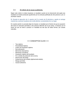 3.3. El criterio de la causa sustitutoria.
Según este criterio no debe imputarse un resultado cuando sin la intervención del sujeto ese
resultado se hubiera producido igualmente por la conducta justificada de otra persona o por un
acontecer natural.
Ej. Durante la ejecución de A, asesino de B, el padre de B interviene y aparta al verdugo
cuando iba a accionar la palanca de la silla eléctrica, accionándola él en su lugar.
En nuestra opinión no procede dejar de imputar un resultado por el hecho de que la causación
del mismo le estuviera permitida a otra persona diferente de la que actúa, ni tampoco por el
hecho de que se fuera a producir un resultado de ese tipo de todas formas, por causas
naturales.
>>> CONCEPTOS CLAVE <<<
- Tipo objetivo.
- Previsibilidad objetiva.
- Criterio de imputación objetiva.
- Normativización
- Elementos descriptivos.
- Elementos normativos.
- Imputación objetiva del resultado.
- Fin o ámbito de protección de la norma.
- Disminución del riesgo.
- Inobservancia del cuidado objetivamente debido.
- Riesgo permitido.
- Causa sustitutoria.
 