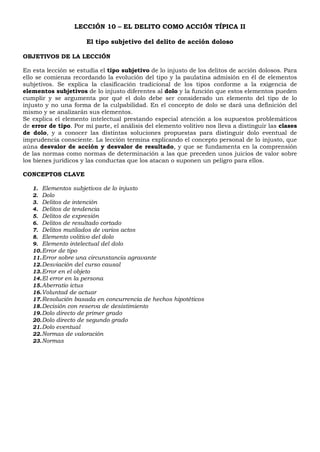 LECCIÓN 10 – EL DELITO COMO ACCIÓN TÍPICA II
El tipo subjetivo del delito de acción doloso
OBJETIVOS DE LA LECCIÓN
En esta lección se estudia el tipo subjetivo de lo injusto de los delitos de acción dolosos. Para
ello se comienza recordando la evolución del tipo y la paulatina admisión en él de elementos
subjetivos. Se explica la clasificación tradicional de los tipos conforme a la exigencia de
elementos subjetivos de lo injusto diferentes al dolo y la función que estos elementos pueden
cumplir y se argumenta por qué el dolo debe ser considerado un elemento del tipo de lo
injusto y no una forma de la culpabilidad. En el concepto de dolo se dará una definición del
mismo y se analizarán sus elementos.
Se explica el elemento intelectual prestando especial atención a los supuestos problemáticos
de error de tipo. Por mi parte, el análisis del elemento volitivo nos lleva a distinguir las clases
de dolo, y a conocer las distintas soluciones propuestas para distinguir dolo eventual de
imprudencia consciente. La lección termina explicando el concepto personal de lo injusto, que
aúna desvalor de acción y desvalor de resultado, y que se fundamenta en la comprensión
de las normas como normas de determinación a las que preceden unos juicios de valor sobre
los bienes jurídicos y las conductas que los atacan o suponen un peligro para ellos.
CONCEPTOS CLAVE
1. Elementos subjetivos de lo injusto
2. Dolo
3. Delitos de intención
4. Delitos de tendencia
5. Delitos de expresión
6. Delitos de resultado cortado
7. Delitos mutilados de varios actos
8. Elemento volitivo del dolo
9. Elemento intelectual del dolo
10.Error de tipo
11.Error sobre una circunstancia agravante
12.Desviación del curso causal
13.Error en el objeto
14.El error en la persona
15.Aberratio ictus
16.Voluntad de actuar
17.Resolución basada en concurrencia de hechos hipotéticos
18.Decisión con reserva de desistimiento
19.Dolo directo de primer grado
20.Dolo directo de segundo grado
21.Dolo eventual
22.Normas de valoración
23.Normas
 