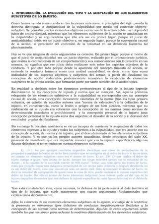 1. INTRODUCCIÓN. LA EVOLUCIÓN DEL TIPO Y LA ACEPTACIÓN DE LOS ELEMENTOS
SUBJETIVOS DE LO INJUSTO.
Como hemos venido comentando en las lecciones anteriores, a principios del siglo pasado la
doctrina distinguía la Antijuricidad de la culpabilidad por medio del contraste objetivo-
subjetivo. Se pensaba que los elementos objetivos o externos de la acción debían ser objeto del
juicio de antijuridicidad, mientras que los elementos subjetivos de la acción se analizaban en
la culpabilidad y se argumentaba que ello era así en primer lugar, porque el juicio de
antijuridicidad debía ser un juicio objetivo y, en segundo lugar, porque la concepción causal
de la acción, al prescindir del contenido de la voluntad en su definición favorecía tal
planteamiento.
Hoy se ve que ninguno de estos argumentos es correcto. En primer lugar porque el hecho de
que el juicio de antijuridicidad sea un juicio objetivo, realizado por el ordenamiento jurídico,
que evalúa la contradicción de un comportamiento y sus consecuencias con lo prescrito en las
normas, no significa que ese juicio deba realizarse solo sobre los aspectos objetivos de la
conducta. Y por otro lado porque desde la aparición del concepto finalista de acción, se
entiende la conducta humana como una unidad causal-final, es decir, corno una suma
indisoluble de los aspectos objetivos y subjetivos del actuar. A partir del finalismo los
conceptos de acción elaborados posteriormente reconocen la existencia de elementos
subjetivos en la propia acción, que formarán parte por tanto también de la acción típica.
En realidad la decisión sobre los elementos pertenecientes al tipo de lo injusto depende
directamente de los conceptos de injusto y norma que se manejen. Así, aquella primitiva
relegación de los elementos subjetivos a la culpabilidad se correspondía con un concepto
causal de acción, una concepción meramente valorativa de la norma (tras los tipos penales
subyacía, en opinión de aquellos autores una “norma de valoración”) y la definición de lo
injusto, en consecuencia, como la lesión o peligro de un bien jurídico, mientras que su
reubicación en lo injusto era coherente con la concepción de las normas como normas de
determinación (mandatos o prohibiciones) y la concepción personal de lo injusto (una
concepción personal de lo injusto aúna dos aspectos; el desvalor de la acción y el desvalor del
resultado) propias del finalismo.
Sin embargo la doctrina neoclásica se vio ya incapaz de mantener la asignación de todos los
elementos objetivos a lo injusto y todos los subjetivos a la culpabilidad, que era acorde con su
concepto de acción, de norma y de injusto, por el descubrimiento de los elementos subjetivos
de lo injusto. Y es que ya los propios autores causalistas, desde principios del siglo XX,
pusieron de manifiesto que era imposible conocer qué era lo injusto específico en algunas
figuras delictivas si no se tenían en cuenta elementos subjetivos.
Ej. 10.1: Así por ejemplo resultaba imposible identificar qué clase de perturbación de la
propiedad constituía la lesión de dicho bien jurídico que se castigaba en el delito de hurto si no se tenía
en cuenta un elemento subjetivo como era el ánimo de lucro. El art. 234 CP que tipifica el delito de
hurto castiga a quien "con ánimo de lucro, tomare las cosas muebles ajenas sin la voluntad de su
dueño... si la cuantía de lo sustraído excede de 400 euros”. Tomar una cosa ajena sin ánimo de lucro,
como por ejemplo tomar una máquina cortacésped de un vecino para utilizarla y después devolverla no
es un delito de hurto, sino que constituye solo un ilícito civil. Sólo si concurre el ánimo de lucro, es
decir la voluntad de apropiación de quien toma la cosa de otro, puede realizarse lo injusto especifico del
delito de hurto. Por ello el ánimo de lucro (elemento subjetivo) tiene formar parte ya del tipo de lo
injusto (aquellos elementos que nos definen lo injusto especifico de cada figura delictiva) en el delito de
hurto.
Tras esta constatación vino, como veremos, la defensa de la pertenencia al dolo también al
tipo de lo injusto, que suele mantenerse con cuatro argumentos fundamentales que
explicaremos detenidamente,
Infra: la existencia de los restantes elementos subjetivos de lo injusto, el castigo de la tentativa;
la presencia en numerosos tipos delictivos de conductas inequívocamente finalistas y la
concepción de las normas como normas de determinación. Algunos de estos argumentos serán
también los que nos sirvan para rechazar la moderna objetivización de los elementos subjetivos.
 