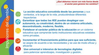 La acción educativa concebida desde las personas y sus
contextos, a lo largo de la vida, produciéndose diferentes
trayectorias
Garantizar que todas las IIEE puedan desplegar con
autonomía, su creatividad; dentro de un sistema articulado,
descentralizado, moderno, flexible.
Fortalecer el carácter público de la educación en un sistema
educativo que comprende tanto instituciones educativas estatales
como privadas.
Uso universal e intensivo de tecnologías digitales
para potenciar aprendizajes, investigación y gestión.
¿Qué debemos mover con más fuerza desde
el sector para generar los cambios?
Impulsores
del
cambio
Incrementar el financiamiento público para que sea suficiente,
se asigne de acuerdo a las necesidades y se use de modo eficaz y
eficiente
 