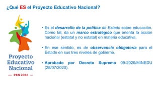 • Es el desarrollo de la política de Estado sobre educación.
Como tal, da un marco estratégico que orienta la acción
nacional (estatal y no estatal) en materia educativa.
• En ese sentido, es de observancia obligatoria para el
Estado en sus tres niveles de gobierno.
• Aprobado por Decreto Supremo 09-2020/MINEDU
(28/07/2020).
¿Qué ES el Proyecto Educativo Nacional?
 