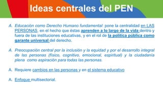 Ideas centrales del PEN
A. Educación como Derecho Humano fundamental: pone la centralidad en LAS
PERSONAS, en el hecho que éstas aprenden a lo largo de la vida dentro y
fuera de las instituciones educativas, y en el rol de la política pública como
garante universal del derecho.
A. Preocupación central por la inclusión y la equidad y por el desarrollo integral
de las personas (físico, cognitivo, emocional, espiritual) y la ciudadanía
plena como aspiración para todas las personas.
A. Requiere cambios en las personas y en el sistema educativo
A. Enfoque multisectorial.
 