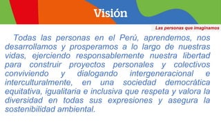 Las personas que imaginamos
Todas las personas en el Perú, aprendemos, nos
desarrollamos y prosperamos a lo largo de nuestras
vidas, ejerciendo responsablemente nuestra libertad
para construir proyectos personales y colectivos
conviviendo y dialogando intergeneracional e
interculturalmente, en una sociedad democrática
equitativa, igualitaria e inclusiva que respeta y valora la
diversidad en todas sus expresiones y asegura la
sostenibilidad ambiental.
 
