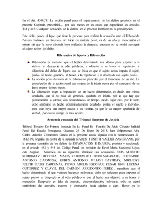 En el Art. 450.CP. La acción penal para el enjuiciamiento de los delitos previstos en el
presente Capítulo, prescribirá… por seis meses en los casos que especifican los artículos
444 y 445. Cualquier actuación de la víctima en el proceso interrumpirá la prescripción.
Este delito posee el lapso que tiene la persona para realizar la acusación ante el Tribunal de
Primera Instancia en funciones de Juicio en materia penal, es de un año y transcurrido el
mismo sin que la parte afectada haya realizado la denuncia, entonces no se podrá perseguir
al sujeto activo del delito.
Diferencias de Injuria y Difamación
Difamación es menester que el hecho determinado sea idóneo para exponer a la
víctima al desprecio u odio públicos, u ofensivo a su honor o reputación. a
diferencia del delito de Injuria que se basa en que el sujeto activo imputa al sujeto
pasivo un hecho genérico, al honor, a la reputación o al decoro de ese sujeto pasivo.
La acción penal derivada de la difamación prescribe por el transcurso de un año. La
prescripción de la acción penal que emana de la injuria opera por el transcurso de un
lapso menor de tres meses.
La difamación exige la imputación de un hecho determinado, es decir, una ofensa
detallada, que si no pasa de genérica, quedaría en injuria, por lo que hay que
pormenorizar la ofensa; con circunstancias de tiempo, modo, lugar etc., por lo tanto
debe atribuirse un hecho determinadamente detallado, contra el sujeto o individuo,
para que haya una mayor ataque a su víctima, ya que le da mayor apariencia de
verdad, por eso su castigo es más severo.
Sentencia emanada del Tribunal Supremo de Justicia
Tribunal Tercero De Primera Instancia En Lo Penal En Función De Juicio Circuito Judicial
Penal Del Estado Portuguesa. Guanare, 29 De Enero De 2015, Juez Unipersonal: Abg.
Carlos Antonio Colmenares García en la presente causa, signada con la nomenclatura 2J-
1612-09, seguida en contra de la acusada KAREN YUNETH VALERO ZAMBRANO, por
la presunta comisión de los delitos de DIFAMACIÓN E INJURIA, previsto y sancionado
en el artículo 442 y 444 del Código Penal, en perjuicio de Deysi María Sandoval Rojas;
este Juzgado Sentencia en los siguientes términos: Los acusadores ERIS ALBERTO
RODRIGUEZ HERRERA, MARIA COROMOTO TORRESGUARATE, LEONARDO
ANTONIO CARMONA, RUBEN ANTONIO MILIANI BASTIDAS, MIRLEDYS
JULETH JULIO CARDENAS, PEDRO ADELIS ESCOBAR, CESAR JOSE LUCENA
GUTIERREZ Y CLAVEL DEL CARMEN ARREDONDO PEREZ , manifiesta que: el
hecho determinado al que venimos haciendo referencia, debe ser suficiente para exponer al
sujeto pasivo al desprecio o al odio público o que el hecho sea ofensivo a su honor o
reputación. Desprecio es falta de aprecio, desconsideración, inferencia; odio es aquel
sentimiento de aversión, extrema y destructiva hacia alguien o algo. Honor ya lo
 