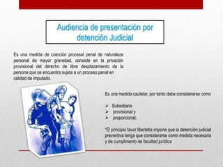 Audiencia de presentación por
detención Judicial
Es una medida de coerción procesal penal de naturaleza
personal de mayor gravedad, consiste en la privación
provisional del derecho de libre desplazamiento de la
persona que se encuentra sujeta a un proceso penal en
calidad de imputado.
Es una medida cautelar, por tanto debe considerarse como
 Subsidiaria
 provisional y
 proporcional;
“El principio favor libertatis impone que la detención judicial
preventiva tenga que considerarse como medida necesaria
y de cumplimento de facultad jurídica
 