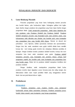 PENALARAN INDUKTIF DAN DEDUKTIF
I. Latar Belakang Masalah
Pencarian pengetahuan yang benar harus berlangsung menurut prosedur
atau kaedah hukum, yaitu berdasarkan logika. Sedangkan aplikasi dari logika
dapat disebut dengan penalaran dan pengetahuan yang benar dapat disebut dengan
pengetahuan ilmiah. Untuk memperoleh pengetahuan ilmiah dapat digunakan dua
jenis penalaran, yaitu Penalaran Deduktif dan Penalaran Induktif. Penalaran
deduktif merupakan prosedur yang berpangkal pada suatu peristiwa umum, yang
kebenarannya telah diketahui atau diyakini, dan berakhir pada suatu kesimpulan
atau pengetahuan baru yang bersifat lebih khusus. Metode ini diawali dari
pebentukan teori, hipotesis, definisi operasional, instrumen dan operasionalisasi.
Dengan kata lain, untuk memahami suatu gejala terlebih dahulu harus memiliki
konsep dan teori tentang gejala tersebut dan selanjutnya dilakukan penelitian di
lapangan. Dengan demikian konteks penalaran deduktif tersebut, konsep dan teori
merupakan kata kunci untuk memahami suatu gejala. Penalaran induktif
merupakan prosedur yang berpangkal dari peristiwa khusus sebagai hasil
pengamatan empirik dan berakhir pada suatu kesimpulan atau pengetahuan baru
yang bersifat umum. Dalam hal ini penalaran induktif merupakan kebalikan dari
penalaran deduktif.
Dengan demikian, untuk mendapatkan pengetahuan ilmiah kedua
penalaran tersebut dapat digunakan secara bersama-sama dan saling mengisi, dan
dilaksanakan dalam suatu wujud penelitian ilmiah yang menggunakan metode
ilmiah dan taat pada hukum-hukum logika.
II. Pembahasan
PENALARAN
Penalaran merupakan suatu kegiatan berpikir yang mempunyai
karakteristik tertentu dalam menemukan kebenaran. Penalaran merupakan proses
berpikir dalam menarik suatu kesimpulan yang berupa pengetahuan.
 