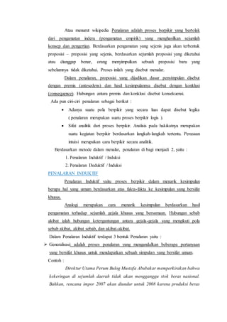 Atau menurut wikipedia Penalaran adalah proses berpikir yang bertolak
dari pengamatan indera (pengamatan empirik) yang menghasilkan sejumlah
konsep dan pengertian. Berdasarkan pengamatan yang sejenis juga akan terbentuk
proposisi – proposisi yang sejenis, berdasarkan sejumlah proposisi yang diketahui
atau dianggap benar, orang menyimpulkan sebuah proposisi baru yang
sebelumnya tidak diketahui. Proses inilah yang disebut menalar.
Dalam penalaran, proposisi yang dijadikan dasar penyimpulan disebut
dengan premis (antesedens) dan hasil kesimpulannya disebut dengan konklusi
(consequence). Hubungan antara premis dan konklusi disebut konsekuensi.
Ada pun ciri-ciri penalaran sebagai berikut :
 Adanya suatu pola berpikir yang secara luas dapat disebut logika
( penalaran merupakan suatu proses berpikir logis ).
 Sifat analitik dari proses berpikir. Analisis pada hakikatnya merupakan
suatu kegiatan berpikir berdasarkan langkah-langkah tertentu. Perasaan
intuisi merupakan cara berpikir secara analitik.
Berdasarkan metode dalam menalar, penalaran di bagi menjadi 2, yaitu :
1. Penalaran Induktif / Induksi
2. Penalaran Deduktif / Induksi
PENALARAN INDUKTIF
Penalaran Induktif yaitu proses berpikir dalam menarik kesimpulan
berupa hal yang umum berdasarkan atas fakta-fakta ke kesimpulan yang bersifat
khusus.
Analogi merupakan cara menarik kesimpulan berdasarkan hasil
pengamatan terhadap sejumlah gejala khusus yang bersamaan. Hubungan sebab
akibat ialah hubungan ketergantungan antara gejala-gejala yang mengikuti pola
sebab akibat, akibat sebab, dan akibat-akibat.
Dalam Penalaran Induktif terdapat 3 bentuk Penalaran yaitu :
 Generalisasi: adalah proses penalaran yang mengandalkan beberapa pertanyaan
yang bersifat khusus untuk mendapatkan sebuah simpulan yang bersifat umum.
Contoh :
Direktur Utama Perum Bulog Mustafa Abubakar memperkirakan bahwa
kekeringan di sejumlah daerah tidak akan mengganggu stok beras nasional.
Bahkan, rencana impor 2007 akan diundur untuk 2008 karena produksi beras
 