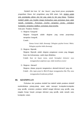 Deduktif dari kata ‘de’ dan ‘ducere’, yang berarti proses penyimpulan
pengetahuan khusus dari pengetahuan yang lebih umum. Jadi, deduksi adalah
pola penyimpulan pikiran dari hal yang umum ke hal yang khusus. Penalaran
deduktif adalah cara berpikir dengan berdasarkan suatu pernyataan dasar untuk
menarik kesimpulan. Pernyataan tersebut merupakan premis, sedangkan
kesimpulan merupakan implikasi pernyataan dasar tersebut.
Jenis-jenis Penalaran Deduksi :
1) Silogisme Kategorial
Silogisme Katagorik adalah silogisme yang semua proposisinya
merupakan katagorik.
Contoh :
Semua korusi tidak disenangi. Sebagian pejabat korusi. Maka;
Sebagian pejabat tidak disenangi.
2) Silogisme Hipotetik
Silogisme Hipotetik adalah silogisme pengutaraan sesuatu yang dianggap
benar dan kebenarannya sudah dapat dibuktikan.
Contoh: Saat ini hujan turun, untuk berangkat kekantor saya
menggunakan angkutan saja, tidak membawa motor
3) Silogisme Alternatif
Silogisme dimana proposisi mengutarakan alternatif-alternatif yang ada.
Contoh : Jika ingin pergi ke Blok-M dapat menggunakan Bus Way atau
menggunakan kendaraan pribadi.
III. KESIMPULAN
Perbedaan dari penalaran deduktif dan induktif adalah penalaran deduktif
memberlakukan prinsip-prinsip umum untuk mencapai kesimpulan-kesimpulan
yang spesifik, sementara penalaran induktif menguji informasi yang spesifik, yang
mungkin berupa banyak potongan informasi yang spesifik, untuk menarik suatu
kesimpulan umum.
 