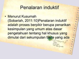 Penalaran induktif
• Menurut Kusumah
  (Sobariah, 2011:10)Penalaran induktif
  adalah proses berpikir berupa penarikan
  kesimpulan yang umum atas dasar
  pengetahuan tentang hal khusus yang
  dimulai dari sekumpulan fakta yang ada
 
