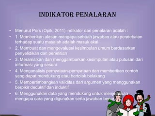 Indikator penalaran

• Menurut Pors (Opik, 2011) indikator dari penalaran adalah :
• 1. Memberikan alasan mengapa sebuah jawaban atau pendekatan
  terhadap suatu masalah adalah masuk akal
• 2. Membuat dan mengevaluasi kesimpulan umum berdasarkan
  penyelidikan dan penelitian
• 3. Meramalkan dan menggambarkan kesimpulan atau putusan dari
  informasi yang sesuai
• 4. Menganalisis pernyataan-pernyataan dan memberikan contoh
  yang dapat mendukung atau bertolak belakang
• 5. Mempertimbangkan validitas dari argumen yang menggunakan
  berpikir deduktif dan induktif
• 6. Menggunakan data yang mendukung untuk menjelaskan
  mengapa cara yang digunakan serta jawaban benar.
 
