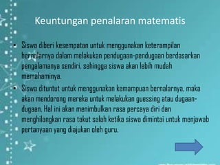 Keuntungan penalaran matematis

• Siswa diberi kesempatan untuk menggunakan keterampilan
  bernalarnya dalam melakukan pendugaan-pendugaan berdasarkan
  pengalamanya sendiri, sehingga siswa akan lebih mudah
  memahaminya.
• Siswa dituntut untuk menggunakan kemampuan bernalarnya, maka
  akan mendorong mereka untuk melakukan guessing atau dugaan-
  dugaan. Hal ini akan menimbulkan rasa percaya diri dan
  menghilangkan rasa takut salah ketika siswa dimintai untuk menjawab
  pertanyaan yang diajukan oleh guru.
 