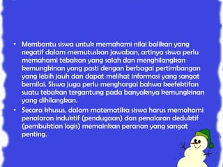 • Membantu siswa untuk memahami nilai balikan yang
  negatif dalam memutuskan jawaban, artinya siswa perlu
  memahami tebakan yang salah dan menghilangkan
  kemungkinan yang pasti dengan berbagai pertimbangan
  yang lebih jauh dan dapat melihat informasi yang sangat
  bernilai. Siswa juga perlu menghargai bahwa keefektifan
  suatu tebakan tergantung pada banyaknya kemungkinan
  yang dihilangkan.
• Secara khusus, dalam matematika siswa harus memahami
  penalaran induktif (pendugaan) dan penalaran deduktif
  (pembuktian logis) memainkan peranan yang sangat
  penting.
 