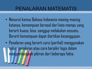 PENALARAN MATEMATIS

• Menurut kamus Bahasa Indonesia masing-masing
  katanya, kemampuan berasal dari kata mampu yang
  berarti kuasa, bisa, sanggup melakukan sesuatu.
  Berarti kemampuan dapat diartikan kesanggupan.
• Penalaran yang berarti cara (perihal) menggunakan
  nalar, pemikiran atau cara berpikir logis dalam
  mengembangkan pikiran dari beberapa fakta.
 