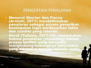 PENGERTIAN PENALARAN
• Menurut Shurter dan Pierce
  (Armiati, 2011) mendefinisikan
  penalaran sebagai proses penarikan
  kesimpulan logis berdasarkan fakta
  dan sumber yang relevan.
• Keraf (Yuliana, 2011:14), menyatakan
  bahwa penalaran (reasoning) adalah
  proses berfikir yang berusaha
  menghubung-hubungkan fakta-fakta
  yang diketahui menuju kepada suatu
 