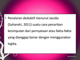 • Penalaran deduktif menurut Jacobs
 (Suhandri, 2011) suatu cara penarikan
 kesimpulan dari pernyataan atau fakta-fakta
 yang dianggap benar dengan menggunakan
 logika.
 