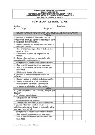 UNIVERSIDAD NACIONAL DE MISIONES
                                     FACULTAD DE ARTES
                      PROFESORADO DE EDUCACIÓN TECNOLÓGICA - 3° AÑO
                    ESRTATEGIAS DOCENTES II – AREA DESARROLLO DOCENTE
                               Prof. Adj: Lic. Ivonne S.M. Aquino

                               FICHA DE CONTROL DE PROYECTOS

Apellido.....................................................................Nombres...............................
Nº..........Grupo.................................Proyecto........................................................

     IDENTIFICACION Y DEFINICIÓN DEL PROBLEMA E INVESTIGACIÓN
                                    PREVIA
1. ¿Analiza la propuesta de trabajo con los
compañeros de grupo y plantea estrategias para
la búsqueda de información?.
− Siempre analiza las propuestas de trabajo y
     hace propuestas.
− Sólo analiza las propuestas de trabajo si el
     grupo lo hace.
− Difícilmente analiza las propuestas de
     trabajo.
2. ¿Busca información en el aula-taller o la
busca también en otros sitios?.
− Siempre busca información en otras fuentes.
− Sólo busca información en el aula-taller.
− Sólo busca información en ocasiones y si
     hace falta.
− Difícilmente busca información.
3. ¿Analiza la información para validar su
utilidad?.
− Siempre valora la utilidad de la información.
− Valora la utilidad de la información si
     considera que es mucha o suficiente.
− No valora la utilidad de la información.
                                    DISEÑO
4. ¿Son aceptables los bocetos, croquis y/o
dibujos?
− El número es suficiente.
− Se ajustan a las normas.
− La presentación es correcta.
− Gráficamente propone soluciones creativas.
5. ¿Busca información sobre soluciones,
materiales y herramientas en el aula-taller o los
busca en otros sitios?
− Siempre busca información en otras fuentes.
− Sólo busca información en el aula-taller.
− Sólo busca información en ocasiones y si
     hace falta.
_________________________________________________________________________________                                     10

Material elaborado con fines didácticos
 
