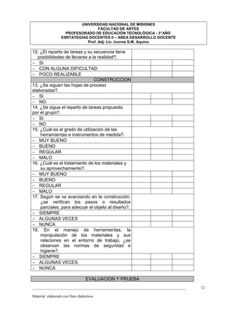 UNIVERSIDAD NACIONAL DE MISIONES
                                   FACULTAD DE ARTES
                    PROFESORADO DE EDUCACIÓN TECNOLÓGICA - 3° AÑO
                  ESRTATEGIAS DOCENTES II – AREA DESARROLLO DOCENTE
                             Prof. Adj: Lic. Ivonne S.M. Aquino

12. ¿El reparto de tareas y su secuencia tiene
   posibilidades de llevarse a la realidad?.
− SI
− CON ALGUNA DIFICULTAD
− POCO REALIZABLE
                                CONSTRUCCION
13. ¿Se siguen las hojas de proceso
elaboradas?.
− SI
− NO
14. ¿Se sigue el reparto de tareas propuesto
por el grupo?.
− SI
− NO
15. ¿Cuál es el grado de utilización de las
    herramientas e instrumentos de medida?.
− MUY BUENO
− BUENO
− REGULAR
− MALO
16. ¿Cuál es el tratamiento de los materiales y
    su aprovechamiento?.
− MUY BUENO
− BUENO
− REGULAR
− MALO
17. Según se va avanzando en la construcción,
    ¿se verifican los pasos o resultados
    parciales, para adecuar el objeto al diseño?.
− SIEMPRE
− ALGUNAS VECES
− NUNCA
18. En el manejo de herramientas, la
    manipulación de los materiales y sus
    relaciones en el entorno de trabajo, ¿se
    observan las normas de seguridad e
    higiene?.
− SIEMPRE
− ALGUNAS VECES
− NUNCA

                                  EVALUACION Y PRUEBA
_________________________________________________________________________________   12

Material elaborado con fines didácticos
 