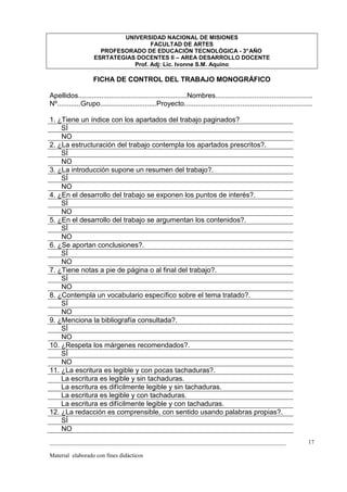 UNIVERSIDAD NACIONAL DE MISIONES
                                     FACULTAD DE ARTES
                      PROFESORADO DE EDUCACIÓN TECNOLÓGICA - 3° AÑO
                    ESRTATEGIAS DOCENTES II – AREA DESARROLLO DOCENTE
                               Prof. Adj: Lic. Ivonne S.M. Aquino

                    FICHA DE CONTROL DEL TRABAJO MONOGRÁFICO

Apellidos........................................................Nombres..................................................
Nº............Grupo.............................Proyecto..................................................................

1. ¿Tiene un índice con los apartados del trabajo paginados?
    SÍ
    NO
2. ¿La estructuración del trabajo contempla los apartados prescritos?.
    SÍ
    NO
3. ¿La introducción supone un resumen del trabajo?.
    SÍ
    NO
4. ¿En el desarrollo del trabajo se exponen los puntos de interés?.
    SÍ
    NO
5. ¿En el desarrollo del trabajo se argumentan los contenidos?.
    SÍ
    NO
6. ¿Se aportan conclusiones?.
    SÍ
    NO
7. ¿Tiene notas a pie de página o al final del trabajo?.
    SÍ
    NO
8. ¿Contempla un vocabulario específico sobre el tema tratado?.
    SÍ
    NO
9. ¿Menciona la bibliografía consultada?.
    SÍ
    NO
10. ¿Respeta los márgenes recomendados?.
    SÍ
    NO
11. ¿La escritura es legible y con pocas tachaduras?.
    La escritura es legible y sin tachaduras.
    La escritura es difícilmente legible y sin tachaduras.
    La escritura es legible y con tachaduras.
    La escritura es difícilmente legible y con tachaduras.
12. ¿La redacción es comprensible, con sentido usando palabras propias?.
    SÍ
    NO
_________________________________________________________________________________                                       17

Material elaborado con fines didácticos
 