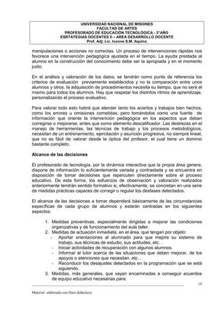 UNIVERSIDAD NACIONAL DE MISIONES
                                   FACULTAD DE ARTES
                    PROFESORADO DE EDUCACIÓN TECNOLÓGICA - 3° AÑO
                  ESRTATEGIAS DOCENTES II – AREA DESARROLLO DOCENTE
                             Prof. Adj: Lic. Ivonne S.M. Aquino

manipulaciones o acciones no correctas. Un proceso de intervenciones rápidas nos
favorece una intervención pedagógica ajustada en el tiempo. La ayuda prestada al
alumno en la construcción del conocimiento debe ser la apropiada y en el momento
justo.

En el análisis y valoración de los datos, se tendrán como punto de referencia los
criterios de evaluación previamente establecidos y no la comparación entre unos
alumnos y otros, la adquisición de procedimientos necesita su tiempo, que no será el
mismo para todos los alumnos. Hay que respetar los distintos ritmos de aprendizaje,
personalizando el proceso evaluativo.

Para valorar todo esto habrá que atender tanto los aciertos y trabajos bien hechos,
como los errores u omisiones cometidas; pero tomándolos como una fuente de
información que oriente la intervención pedagógica en los aspectos que deban
corregirse o mejorarse, antes que como elemento descalificador. Las destrezas en el
manejo de herramientas, las técnicas de trabajo y los procesos metodológicos,
necesitan de un entrenamiento, ejercitación y asunción progresiva, no siempre lineal,
que no es fácil de valorar desde la óptica del profesor, el cual tiene un dominio
bastante completo.

Alcance de las decisiones

El profesorado de tecnología, por la dinámica interactiva que la propia área genera,
dispone de información lo suficientemente variada y contrastada y se encuentra en
disposición de tomar decisiones que repercuten directamente sobre el proceso
educativo. De esta forma, los esfuerzos de observación y valoración realizados
anteriormente tendrán sentido formativo si, efectivamente, se concretan en una serie
de medidas prácticas capaces de corregir o regular los desfases detectados.

El alcance de las decisiones a tomar dependerá básicamente de las circunstancias
específicas de cada grupo de alumnos y estarán centradas en los siguientes
aspectos:

        1. Medidas preventivas, especialmente dirigidas a mejorar las condiciones
            organizativas y de funcionamiento del aula taller.
        2. Medidas de actuación inmediata, en el área, que tengan por objeto:
           - Aportar orientaciones al alumnado para que mejore su sistema de
               trabajo, sus técnicas de estudio, sus actitudes, etc. .
            - Iniciar actividades de recuperación con algunos alumnos.
            - Informar al tutor acerca de las situaciones que deben mejorar, de los
               apoyos o atenciones que necesitan, etc. .
            - Reconducir los desajustes detectados en la programación que se está
               siguiendo.
        3. Medidas, más generales, que vayan encaminadas a conseguir acuerdos
            de equipo educativo necesarias para:
_________________________________________________________________________________   19

Material elaborado con fines didácticos
 