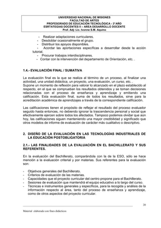 UNIVERSIDAD NACIONAL DE MISIONES
                                   FACULTAD DE ARTES
                    PROFESORADO DE EDUCACIÓN TECNOLÓGICA - 3° AÑO
                  ESRTATEGIAS DOCENTES II – AREA DESARROLLO DOCENTE
                             Prof. Adj: Lic. Ivonne S.M. Aquino

             -   Realizar adaptaciones curriculares.
            - Desdoblar ocasionalmente el grupo.
            - Distribuir los apoyos disponibles.
            -     Acordar las aportaciones específicas a desarrollar desde la acción
        tutorial.
            - Procurar trabajos interdisciplinares.
           - Contar con la intervención del departamento de Orientación, etc. .


1.4.- EVALUACIÓN FINAL / SUMATIVA

La evaluación final es la que se realiza al término de un proceso, al finalizar una
actividad, una unidad didáctica, un proyecto, una evaluación, un curso, etc. .
Supone un momento de reflexión para valorar lo alcanzado en el plazo establecido al
respecto, en el que se comprueban los resultados obtenidos y se toman decisiones
relacionadas con el proceso de enseñanza y aprendizaje y emitiendo una
calificación. Esta evaluación final, suma de todos los resultados, sirve para la
acreditación académica de aprendizajes a través de la correspondiente calificación.

Las calificaciones tienen el propósito de reflejar el resultado del proceso evaluador
seguido hasta entonces, no debiendo ignorar la trascendencia personal y social que
efectivamente ejercen sobre todos los afectados. Tampoco podemos olvidar que aún
hoy, las calificaciones siguen manteniendo una mayor credibilidad y significado que
otros modelos de informe de evaluación de carácter más cualitativo o descriptivo.


2. DISEÑO DE LA EVALUACIÓN EN LAS TECNOLOGÍAS INDUSTRIALES DE
   LA EDUCACIÓN POSTOBLIGATORIA

2.1.- LAS FINALIDADES DE LA EVALUACIÓN EN EL BACHILLERATO Y SUS
REFERENTES.

En la evaluación del Bachillerato, comparándola con la de la ESO, sólo se hace
mención a la evaluación criterial y por materias. Sus referentes para la evaluación
son:

-   Objetivos generales del Bachillerato.
-   Criterios de evaluación de las materias.
-   Capacidades que el proyecto curricular del centro propone para el Bachillerato.
-   Sesiones de evaluación que mantendrá el equipo educativo a lo largo del curso.
-   Técnicas e instrumentos generales y específicos, para la recogida y análisis de la
    información respecto al área, tanto del proceso de enseñanza y aprendizaje,
    como de otros aspectos del proyecto curricular.


_________________________________________________________________________________   20

Material elaborado con fines didácticos
 