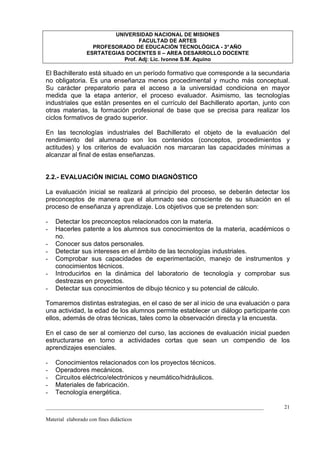 UNIVERSIDAD NACIONAL DE MISIONES
                                   FACULTAD DE ARTES
                    PROFESORADO DE EDUCACIÓN TECNOLÓGICA - 3° AÑO
                  ESRTATEGIAS DOCENTES II – AREA DESARROLLO DOCENTE
                             Prof. Adj: Lic. Ivonne S.M. Aquino

El Bachillerato está situado en un período formativo que corresponde a la secundaria
no obligatoria. Es una enseñanza menos procedimental y mucho más conceptual.
Su carácter preparatorio para el acceso a la universidad condiciona en mayor
medida que la etapa anterior, el proceso evaluador. Asimismo, las tecnologías
industriales que están presentes en el currículo del Bachillerato aportan, junto con
otras materias, la formación profesional de base que se precisa para realizar los
ciclos formativos de grado superior.

En las tecnologías industriales del Bachillerato el objeto de la evaluación del
rendimiento del alumnado son los contenidos (conceptos, procedimientos y
actitudes) y los criterios de evaluación nos marcaran las capacidades mínimas a
alcanzar al final de estas enseñanzas.


2.2.- EVALUACIÓN INICIAL COMO DIAGNÓSTICO

La evaluación inicial se realizará al principio del proceso, se deberán detectar los
preconceptos de manera que el alumnado sea consciente de su situación en el
proceso de enseñanza y aprendizaje. Los objetivos que se pretenden son:

-   Detectar los preconceptos relacionados con la materia.
-   Hacerles patente a los alumnos sus conocimientos de la materia, académicos o
    no.
-   Conocer sus datos personales.
-   Detectar sus intereses en el ámbito de las tecnologías industriales.
-   Comprobar sus capacidades de experimentación, manejo de instrumentos y
    conocimientos técnicos.
-   Introducirlos en la dinámica del laboratorio de tecnología y comprobar sus
    destrezas en proyectos.
-   Detectar sus conocimientos de dibujo técnico y su potencial de cálculo.

Tomaremos distintas estrategias, en el caso de ser al inicio de una evaluación o para
una actividad, la edad de los alumnos permite establecer un diálogo participante con
ellos, además de otras técnicas, tales como la observación directa y la encuesta.

En el caso de ser al comienzo del curso, las acciones de evaluación inicial pueden
estructurarse en torno a actividades cortas que sean un compendio de los
aprendizajes esenciales.

-   Conocimientos relacionados con los proyectos técnicos.
-   Operadores mecánicos.
-   Circuitos eléctrico/electrónicos y neumático/hidráulicos.
-   Materiales de fabricación.
-   Tecnología energética.

_________________________________________________________________________________   21

Material elaborado con fines didácticos
 