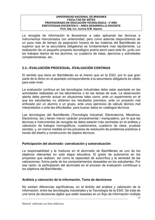UNIVERSIDAD NACIONAL DE MISIONES
                                   FACULTAD DE ARTES
                    PROFESORADO DE EDUCACIÓN TECNOLÓGICA - 3° AÑO
                  ESRTATEGIAS DOCENTES II – AREA DESARROLLO DOCENTE
                             Prof. Adj: Lic. Ivonne S.M. Aquino

La recogida de información la llevaremos a cabo aplicando las técnicas e
instrumentos mencionados con anterioridad, pero como además dispondremos de
un poco más de tiempo (la asignación horaria de las materias del Bachillerato es
superior que en la secundaria obligatoria) se fundamentará mas rápidamente. La
realización de un pequeño proyecto tecnológico podría servir para este fin, junto con
los trabajos diarios de los alumnos, su cuaderno de clase, ejercicios y actividades
complementarias, etc. .


2.3.- EVALUACIÓN PROCESUAL. EVALUACIÓN CONTINUA

El sentido que tiene en Bachillerato es el mismo que en la ESO, por lo que gran
parte de lo dicho en el apartado correspondiente a la secundaria obligatoria es válido
para este nivel.

La evaluación continua en las tecnologías industriales debe estar asentada en las
actividades realizadas en los laboratorios o en las tareas de aula. La observación
atenta debe permitir actuar en situaciones tales como: ante un experimento en el
que los estudiantes no obtienen los resultados previstos, ante un proyecto mal
enfocado por un alumno o un grupo, ante unos ejercicios de cálculo técnico mal
interpretados o ante las dificultades para buscar datos en catálogos técnicos.

Las tecnologías del Bachillerato (Tecnología Industrial, Electrotecnia, Mecánica,
Electrónica, etc.) tienen menor carácter procedimental / manipulativo, por lo que las
técnicas e instrumentos de recogida de datos estarán más centradas en el análisis y
valoración de trabajos monográficos, cuestionarios, cuaderno de clase, pruebas
escritas, y, en menor medida en los procesos de resolución de problemas prácticos a
través del diseño y construcción de objetos técnicos.


Participación del alumnado: coevaluación y autoevaluación

La responsabilidad y la madurez en el alumnado de Bachillerato es uno de los
objetivos relevantes en esta etapa educativa. El grado de autonomía en los
proyectos que realizan, así como la capacidad de autocrítica y la seriedad de las
valoraciones, forma parte de los comportamientos deseables en los estudiantes. Por
esa razón, la participación del alumnado en el proceso de evaluación contribuye a
los objetivos del Bachillerato.


Análisis y valoración de la información. Toma de decisiones

No existen diferencias significativas, en el ámbito del análisis y valoración de la
información, entre las tecnologías industriales y la Tecnología de la ESO. Se trata de
una toma de decisiones ágiles que estén basadas en un flujo de información múltiple
_________________________________________________________________________________   22

Material elaborado con fines didácticos
 
