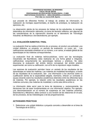 UNIVERSIDAD NACIONAL DE MISIONES
                                   FACULTAD DE ARTES
                    PROFESORADO DE EDUCACIÓN TECNOLÓGICA - 3° AÑO
                  ESRTATEGIAS DOCENTES II – AREA DESARROLLO DOCENTE
                             Prof. Adj: Lic. Ivonne S.M. Aquino

que procede de diferentes frentes: el trabajo de análisis de información, la
realización de montajes experimentales, el diseño de prototipos, la realización de
ejercicios, etc.

La observación atenta de los procesos de trabajo de los estudiantes, la recogida
sistemática de información relevante y la toma de decisión reflexiva, son algunas de
las características de la intervención docente en el laboratorio de Tecnología
Industrial, de Mecánica o de Electrotecnia, por ejemplo.


2.4.- EVALUACIÓN SUMATIVA / FINAL

La evaluación final se realiza al término de un proceso, al concluir una actividad, una
unidad didáctica, un proyecto, un período de evaluación, un curso, etc. . Las
calificaciones asociadas sintetizan en un número, o en varios, el estado global de los
aprendizajes en las materias correspondientes.

La evaluación final de materias teórico-prácticas, como son las tecnologías
industriales del Bachillerato, debe realizarse de una forma global e integrada,
calificándose conjuntamente los aprendizajes teóricos y prácticos. No debe
disociarse la evaluación del ámbito teórico conceptual, del ámbito práctico
experimental, así como su calificación, con el fin de no reproducir viejos modelos.

Las sesiones de evaluación permiten hacer un vaciado de los resultados de los
aprendizajes en todas las materias. Las materias de modalidad tecnológica, a través
de los resultados de la evaluación, dan una información a los alumnos sobre su
cualificación dentro de la especialidad elegida. Asimismo, ofrecen un contraste al
equipo docente sobre los resultados académicos obtenidos entre los diferentes tipos
de materias. Por ejemplo, la relación entre los resultados académicos en las
materias comunes y las materias de modalidad, o entre esta última entre sí.

La información debe servir para la toma de decisiones y, recíprocamente, las
decisiones han de estar fundamentadas en una información objetiva. Por ejemplo,
una descompensación en el número de suspensos en dos materias próximas,
Electrotecnia y Mecánica, debe conducir a una revisión de las relaciones en el aula,
de los procesos, de las metodologías o de las programaciones.


ACTIVIDADES PRÁCTICAS

1. Seleccionar una unidad didáctica o proyecto concreto a desarrollar en el área de
   Tecnología de la ESO y:



_________________________________________________________________________________    23

Material elaborado con fines didácticos
 