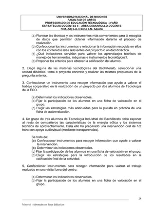 UNIVERSIDAD NACIONAL DE MISIONES
                                   FACULTAD DE ARTES
                    PROFESORADO DE EDUCACIÓN TECNOLÓGICA - 3° AÑO
                  ESRTATEGIAS DOCENTES II – AREA DESARROLLO DOCENTE
                             Prof. Adj: Lic. Ivonne S.M. Aquino

        (a) Plantear las técnicas y los instrumentos más convenientes para la recogida
            de datos que permitan obtener información durante el proceso de
            realización.
        (b) Confeccionar los instrumentos y relacionar la información recogida en ellos
            con los contenidos más relevantes del proyecto o unidad didáctica.
        (c) ¿Qué indicadores servirían para valorar los aprendizajes técnicos de
            manejo de herramientas, máquinas e instrumentos tecnológicos?.
        (d) Proponer los criterios para obtener la calificación del alumno.

2. Elegir alguna de las materias tecnológicas del Bachillerato, seleccionar una
unidad didáctica, tema o proyecto concreto y realizar las mismas propuestas de la
pregunta anterior.

3. Confeccionar un instrumento para recoger información que ayude a valorar el
trabajo cooperativo en la realización de un proyecto por dos alumnos de Tecnología
de la ESO.

        (a) Determinar los indicadores observables.
        (b) Fijar la participación de los alumnos en una ficha de valoración en el
            grupo.
        (c) Elegir las estrategias más adecuadas para la puesta en práctica de una
            ficha de autoevaluación.

4. Un grupo de tres alumnos de Tecnología Industrial del Bachillerato debe exponer
al resto de compañeros las características de la energía eólica y los sistemas
técnicos de aprovechamiento. Para ello ha preparado una intervención oral de 1/2
hora con apoyo audiovisual (mediante transparencias).

        Se trata de:
        (a) Confeccionar instrumentos para recoger información que ayude a valorar
             la intervención.
        (b) Determinar los indicadores observables.
        (c) Fijar la participación de los alumnos en una ficha de valoración en el grupo.
        (d) Elegir las estrategias para la introducción de los resultados en la
            calificación final de la actividad.

5. Confeccionar instrumentos para recoger información para valorar el trabajo
realizado en una visita fuera del centro.

        (a) Determinar los indicadores observables.
        (b) Fijar la participación de los alumnos en una ficha de valoración en el
            grupo.



_________________________________________________________________________________      24

Material elaborado con fines didácticos
 