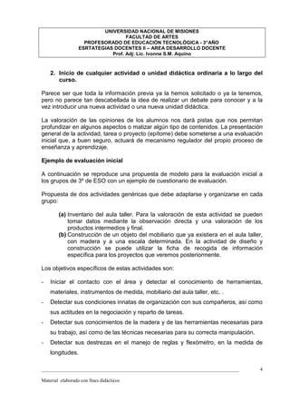 UNIVERSIDAD NACIONAL DE MISIONES
                                   FACULTAD DE ARTES
                    PROFESORADO DE EDUCACIÓN TECNOLÓGICA - 3° AÑO
                  ESRTATEGIAS DOCENTES II – AREA DESARROLLO DOCENTE
                             Prof. Adj: Lic. Ivonne S.M. Aquino



    2. Inicio de cualquier actividad o unidad didáctica ordinaria a lo largo del
       curso.

Parece ser que toda la información previa ya la hemos solicitado o ya la tenemos,
pero no parece tan descabellada la idea de realizar un debate para conocer y a la
vez introducir una nueva actividad o una nueva unidad didáctica.

La valoración de las opiniones de los alumnos nos dará pistas que nos permitan
profundizar en algunos aspectos o matizar algún tipo de contenidos. La presentación
general de la actividad, tarea o proyecto (epítome) debe someterse a una evaluación
inicial que, a buen seguro, actuará de mecanismo regulador del propio proceso de
enseñanza y aprendizaje.

Ejemplo de evaluación inicial

A continuación se reproduce una propuesta de modelo para la evaluación inicial a
los grupos de 3º de ESO con un ejemplo de cuestionario de evaluación.

Propuesta de dos actividades genéricas que debe adaptarse y organizarse en cada
grupo:

        (a) Inventario del aula taller. Para la valoración de esta actividad se pueden
            tomar datos mediante la observación directa y una valoración de los
            productos intermedios y final.
        (b) Construcción de un objeto del mobiliario que ya existiera en el aula taller,
            con madera y a una escala determinada. En la actividad de diseño y
            construcción se puede utilizar la ficha de recogida de información
            específica para los proyectos que veremos posteriormente.

Los objetivos específicos de estas actividades son:

-   Iniciar el contacto con el área y detectar el conocimiento de herramientas,
    materiales, instrumentos de medida, mobiliario del aula taller, etc. .
-   Detectar sus condiciones innatas de organización con sus compañeros, así como
    sus actitudes en la negociación y reparto de tareas.
-   Detectar sus conocimientos de la madera y de las herramientas necesarias para
    su trabajo, así como de las técnicas necesarias para su correcta manipulación.
-   Detectar sus destrezas en el manejo de reglas y flexómetro, en la medida de
    longitudes.

_________________________________________________________________________________      4

Material elaborado con fines didácticos
 
