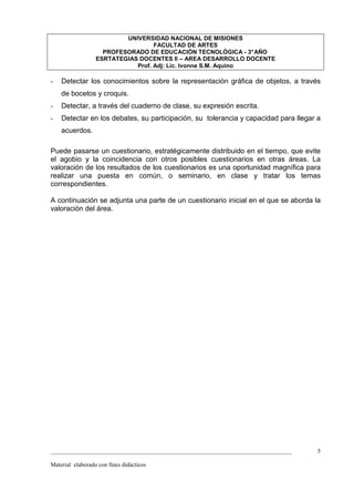 UNIVERSIDAD NACIONAL DE MISIONES
                                   FACULTAD DE ARTES
                    PROFESORADO DE EDUCACIÓN TECNOLÓGICA - 3° AÑO
                  ESRTATEGIAS DOCENTES II – AREA DESARROLLO DOCENTE
                             Prof. Adj: Lic. Ivonne S.M. Aquino

-   Detectar los conocimientos sobre la representación gráfica de objetos, a través
    de bocetos y croquis.
-   Detectar, a través del cuaderno de clase, su expresión escrita.
-   Detectar en los debates, su participación, su tolerancia y capacidad para llegar a
    acuerdos.

Puede pasarse un cuestionario, estratégicamente distribuido en el tiempo, que evite
el agobio y la coincidencia con otros posibles cuestionarios en otras áreas. La
valoración de los resultados de los cuestionarios es una oportunidad magnífica para
realizar una puesta en común, o seminario, en clase y tratar los temas
correspondientes.

A continuación se adjunta una parte de un cuestionario inicial en el que se aborda la
valoración del área.




_________________________________________________________________________________    5

Material elaborado con fines didácticos
 