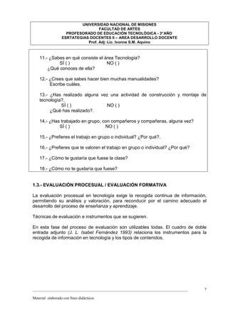 UNIVERSIDAD NACIONAL DE MISIONES
                                   FACULTAD DE ARTES
                    PROFESORADO DE EDUCACIÓN TECNOLÓGICA - 3° AÑO
                  ESRTATEGIAS DOCENTES II – AREA DESARROLLO DOCENTE
                             Prof. Adj: Lic. Ivonne S.M. Aquino



    11.- ¿Sabes en qué consiste el área Tecnología?
             SÍ ( )                 NO ( )
        ¿Qué conoces de ella?

    12.- ¿Crees que sabes hacer bien muchas manualidades?
         Escribe cuáles.

    13.- ¿Has realizado alguna vez una actividad de construcción y montaje de
    tecnología?.
              SÍ ( )              NO ( )
         ¿Qué has realizado?.

    14.- ¿Has trabajado en grupo, con compañeros y compañeras, alguna vez?
             SÍ ( )                NO ( )

    15.- ¿Prefieres el trabajo en grupo o individual? ¿Por qué?.

    16.- ¿Prefieres que te valoren el trabajo en grupo o individual? ¿Por qué?

    17.- ¿Cómo te gustaría que fuese la clase?

    18.- ¿Cómo no te gustaría que fuese?


1.3.- EVALUACIÓN PROCESUAL / EVALUACIÓN FORMATIVA

La evaluación procesual en tecnología exige la recogida continua de información,
permitiendo su análisis y valoración, para reconducir por el camino adecuado el
desarrollo del proceso de enseñanza y aprendizaje.

Técnicas de evaluación e instrumentos que se sugieren.

En esta fase del proceso de evaluación son utilizables todas. El cuadro de doble
entrada adjunto (J. L. Isabel Fernández 1993) relaciona los instrumentos para la
recogida de información en tecnología y los tipos de contenidos.




_________________________________________________________________________________   7

Material elaborado con fines didácticos
 