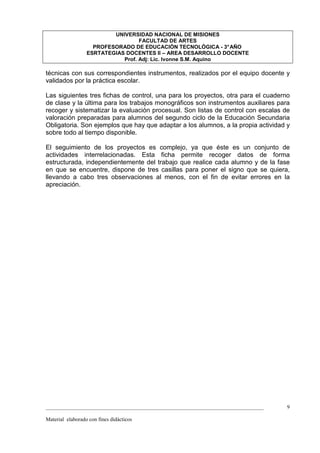 UNIVERSIDAD NACIONAL DE MISIONES
                                   FACULTAD DE ARTES
                    PROFESORADO DE EDUCACIÓN TECNOLÓGICA - 3° AÑO
                  ESRTATEGIAS DOCENTES II – AREA DESARROLLO DOCENTE
                             Prof. Adj: Lic. Ivonne S.M. Aquino

técnicas con sus correspondientes instrumentos, realizados por el equipo docente y
validados por la práctica escolar.

Las siguientes tres fichas de control, una para los proyectos, otra para el cuaderno
de clase y la última para los trabajos monográficos son instrumentos auxiliares para
recoger y sistematizar la evaluación procesual. Son listas de control con escalas de
valoración preparadas para alumnos del segundo ciclo de la Educación Secundaria
Obligatoria. Son ejemplos que hay que adaptar a los alumnos, a la propia actividad y
sobre todo al tiempo disponible.

El seguimiento de los proyectos es complejo, ya que éste es un conjunto de
actividades interrelacionadas. Esta ficha permite recoger datos de forma
estructurada, independientemente del trabajo que realice cada alumno y de la fase
en que se encuentre, dispone de tres casillas para poner el signo que se quiera,
llevando a cabo tres observaciones al menos, con el fin de evitar errores en la
apreciación.




_________________________________________________________________________________   9

Material elaborado con fines didácticos
 
