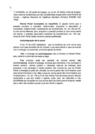 11.343/2006), art. 28 (porte de drogas), ou no art. 33 (tráfico ilícito de drogas);
mas a lista de substâncias que são consideradas drogas está numa Portaria da
Anvisa - Agência Nacional de Vigilância Sanitária (Portaria SVS/MS 344/
1998).

        Norma Penal incompleta ou imperfeita: É aquela norma que o
preceito primário é completo, determinado; enquanto o secundário é
incompleto, indeterminado, necessitando de complemento. Ex. art. 304 do CP,
é uma norma diferente, pois, enquanto o preceito primário é uma norma penal
em branco, o preceito secundário necessita de complemento; art. 126, par.
único do Cod. Penal (lesão corporal culposa qualificada).

        Autointegração da lei penal
                 o
         O art. 4 da LICC estabelece... que na ausência de uma norma para
aplicar a um caso concreto (lei for omissa), o juiz deve decidir o caso de acordo
com a analogia, os costumes, princípios gerais do direito.

         Mas, o emprego da autointegração não é ilimitado no Direito Penal,
pois, esbarra no princípio da reserva legal.

         Este princípio pode ser aplicado às normas penais                   não
incriminadoras. Quanto à analogia, somente para beneficiar o réu (analogia in
bonam partem). Jamais poderá o interprete valer-se da analogia para
prejudicar o réu (analogia in malam partem). Daí, concluir-se, que em Direito
Penal a analogia só pode ser utilizada na norma penal não incriminadora, pois
esta sempre favorece o réu. Mas nunca em norma penal não incriminadora que
                                  o
irá prejudicá-lo. Ex. art. 156, § 2 do Cod. Penal, furto de coisa comum, fala em
quota-parte a que tem direito o agente, pode, pois, ser estendida a não
punibilidade par situações em que ocorra dano de coisa comum fungível, desde
que o valor não exceda a quota a que tem direito o agente.
 