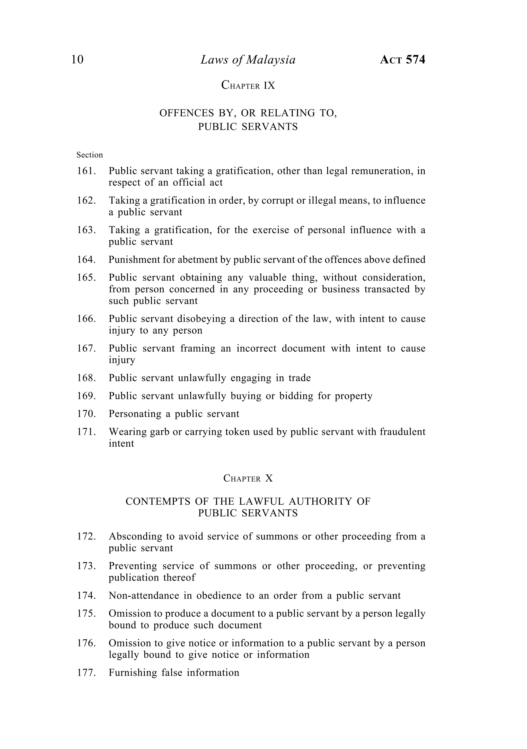 10 Laws of Malaysia ACT 574
CHAPTER IX
OFFENCES BY, OR RELATING TO,
PUBLIC SERVANTS
Section
161. Public servant taking a gratification, other than legal remuneration, in
respect of an official act
162. Taking a gratification in order, by corrupt or illegal means, to influence
a public servant
163. Taking a gratification, for the exercise of personal influence with a
public servant
164. Punishment for abetment by public servant of the offences above defined
165. Public servant obtaining any valuable thing, without consideration,
from person concerned in any proceeding or business transacted by
such public servant
166. Public servant disobeying a direction of the law, with intent to cause
injury to any person
167. Public servant framing an incorrect document with intent to cause
injury
168. Public servant unlawfully engaging in trade
169. Public servant unlawfully buying or bidding for property
170. Personating a public servant
171. Wearing garb or carrying token used by public servant with fraudulent
intent
CHAPTER X
CONTEMPTS OF THE LAWFUL AUTHORITY OF
PUBLIC SERVANTS
172. Absconding to avoid service of summons or other proceeding from a
public servant
173. Preventing service of summons or other proceeding, or preventing
publication thereof
174. Non-attendance in obedience to an order from a public servant
175. Omission to produce a document to a public servant by a person legally
bound to produce such document
176. Omission to give notice or information to a public servant by a person
legally bound to give notice or information
177. Furnishing false information
 