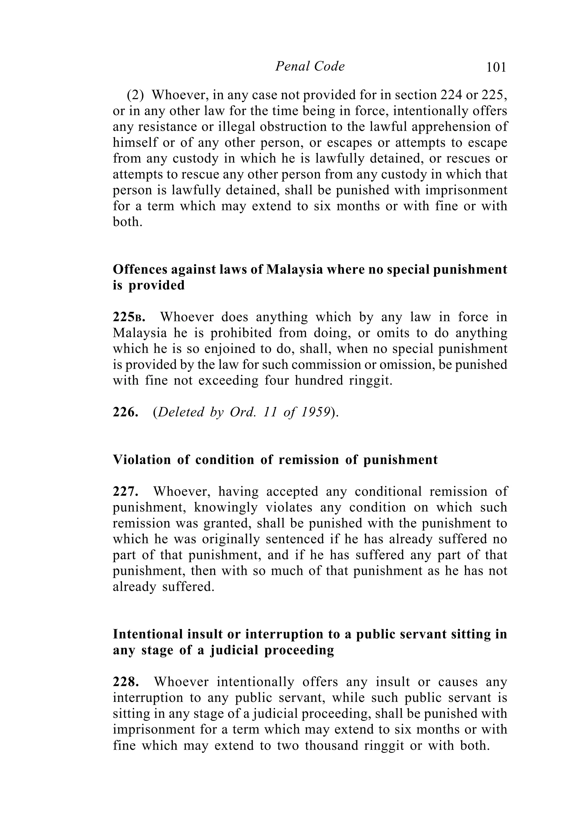 101Penal Code
(2) Whoever, in any case not provided for in section 224 or 225,
or in any other law for the time being in force, intentionally offers
any resistance or illegal obstruction to the lawful apprehension of
himself or of any other person, or escapes or attempts to escape
from any custody in which he is lawfully detained, or rescues or
attempts to rescue any other person from any custody in which that
person is lawfully detained, shall be punished with imprisonment
for a term which may extend to six months or with fine or with
both.
Offences against laws of Malaysia where no special punishment
is provided
225B. Whoever does anything which by any law in force in
Malaysia he is prohibited from doing, or omits to do anything
which he is so enjoined to do, shall, when no special punishment
is provided by the law for such commission or omission, be punished
with fine not exceeding four hundred ringgit.
226. (Deleted by Ord. 11 of 1959).
Violation of condition of remission of punishment
227. Whoever, having accepted any conditional remission of
punishment, knowingly violates any condition on which such
remission was granted, shall be punished with the punishment to
which he was originally sentenced if he has already suffered no
part of that punishment, and if he has suffered any part of that
punishment, then with so much of that punishment as he has not
already suffered.
Intentional insult or interruption to a public servant sitting in
any stage of a judicial proceeding
228. Whoever intentionally offers any insult or causes any
interruption to any public servant, while such public servant is
sitting in any stage of a judicial proceeding, shall be punished with
imprisonment for a term which may extend to six months or with
fine which may extend to two thousand ringgit or with both.
 