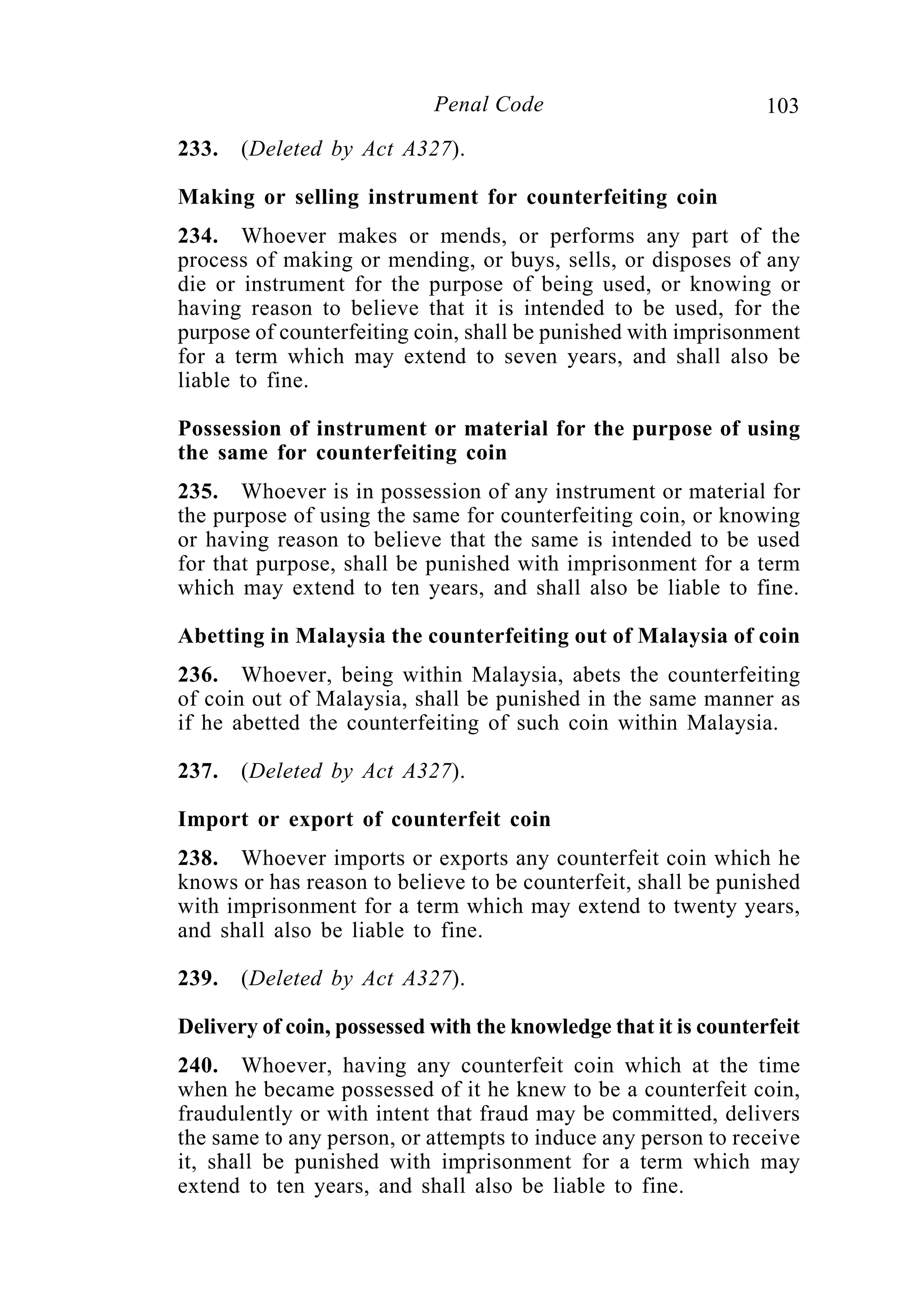 103Penal Code
233. (Deleted by Act A327).
Making or selling instrument for counterfeiting coin
234. Whoever makes or mends, or performs any part of the
process of making or mending, or buys, sells, or disposes of any
die or instrument for the purpose of being used, or knowing or
having reason to believe that it is intended to be used, for the
purpose of counterfeiting coin, shall be punished with imprisonment
for a term which may extend to seven years, and shall also be
liable to fine.
Possession of instrument or material for the purpose of using
the same for counterfeiting coin
235. Whoever is in possession of any instrument or material for
the purpose of using the same for counterfeiting coin, or knowing
or having reason to believe that the same is intended to be used
for that purpose, shall be punished with imprisonment for a term
which may extend to ten years, and shall also be liable to fine.
Abetting in Malaysia the counterfeiting out of Malaysia of coin
236. Whoever, being within Malaysia, abets the counterfeiting
of coin out of Malaysia, shall be punished in the same manner as
if he abetted the counterfeiting of such coin within Malaysia.
237. (Deleted by Act A327).
Import or export of counterfeit coin
238. Whoever imports or exports any counterfeit coin which he
knows or has reason to believe to be counterfeit, shall be punished
with imprisonment for a term which may extend to twenty years,
and shall also be liable to fine.
239. (Deleted by Act A327).
Delivery of coin, possessed with the knowledge that it is counterfeit
240. Whoever, having any counterfeit coin which at the time
when he became possessed of it he knew to be a counterfeit coin,
fraudulently or with intent that fraud may be committed, delivers
the same to any person, or attempts to induce any person to receive
it, shall be punished with imprisonment for a term which may
extend to ten years, and shall also be liable to fine.
 