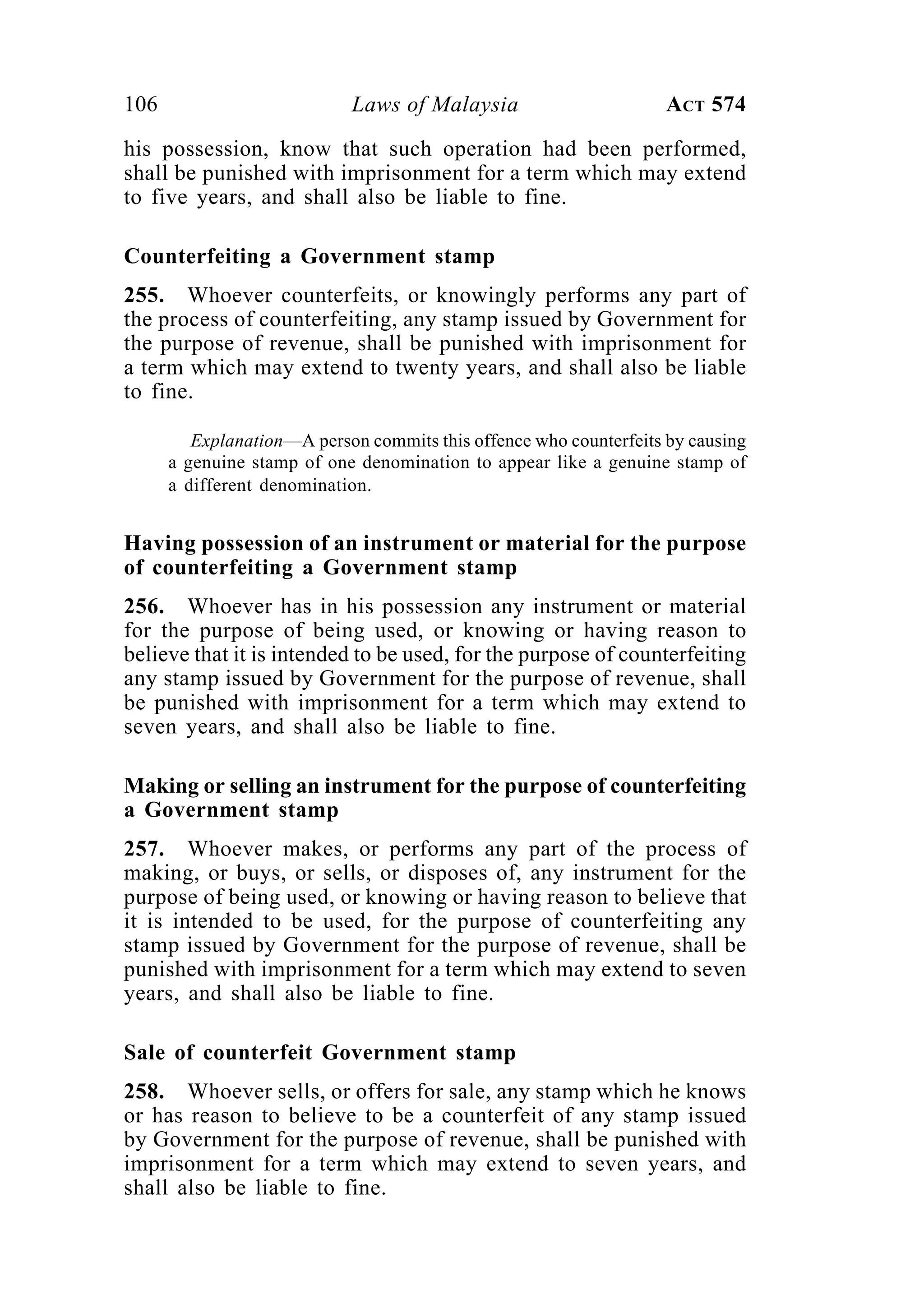 106 Laws of Malaysia ACT 574
his possession, know that such operation had been performed,
shall be punished with imprisonment for a term which may extend
to five years, and shall also be liable to fine.
Counterfeiting a Government stamp
255. Whoever counterfeits, or knowingly performs any part of
the process of counterfeiting, any stamp issued by Government for
the purpose of revenue, shall be punished with imprisonment for
a term which may extend to twenty years, and shall also be liable
to fine.
Explanation—A person commits this offence who counterfeits by causing
a genuine stamp of one denomination to appear like a genuine stamp of
a different denomination.
Having possession of an instrument or material for the purpose
of counterfeiting a Government stamp
256. Whoever has in his possession any instrument or material
for the purpose of being used, or knowing or having reason to
believe that it is intended to be used, for the purpose of counterfeiting
any stamp issued by Government for the purpose of revenue, shall
be punished with imprisonment for a term which may extend to
seven years, and shall also be liable to fine.
Making or selling an instrument for the purpose of counterfeiting
a Government stamp
257. Whoever makes, or performs any part of the process of
making, or buys, or sells, or disposes of, any instrument for the
purpose of being used, or knowing or having reason to believe that
it is intended to be used, for the purpose of counterfeiting any
stamp issued by Government for the purpose of revenue, shall be
punished with imprisonment for a term which may extend to seven
years, and shall also be liable to fine.
Sale of counterfeit Government stamp
258. Whoever sells, or offers for sale, any stamp which he knows
or has reason to believe to be a counterfeit of any stamp issued
by Government for the purpose of revenue, shall be punished with
imprisonment for a term which may extend to seven years, and
shall also be liable to fine.
 
